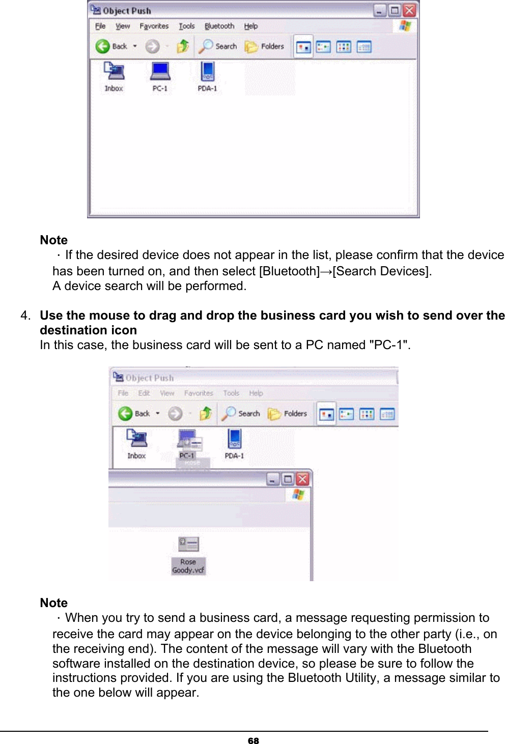   68 Note ．If the desired device does not appear in the list, please confirm that the device has been turned on, and then select [Bluetooth]→[Search Devices]. A device search will be performed. 4.  Use the mouse to drag and drop the business card you wish to send over the destination icon In this case, the business card will be sent to a PC named &quot;PC-1&quot;.  Note ．When you try to send a business card, a message requesting permission to receive the card may appear on the device belonging to the other party (i.e., on the receiving end). The content of the message will vary with the Bluetooth software installed on the destination device, so please be sure to follow the instructions provided. If you are using the Bluetooth Utility, a message similar to the one below will appear. 