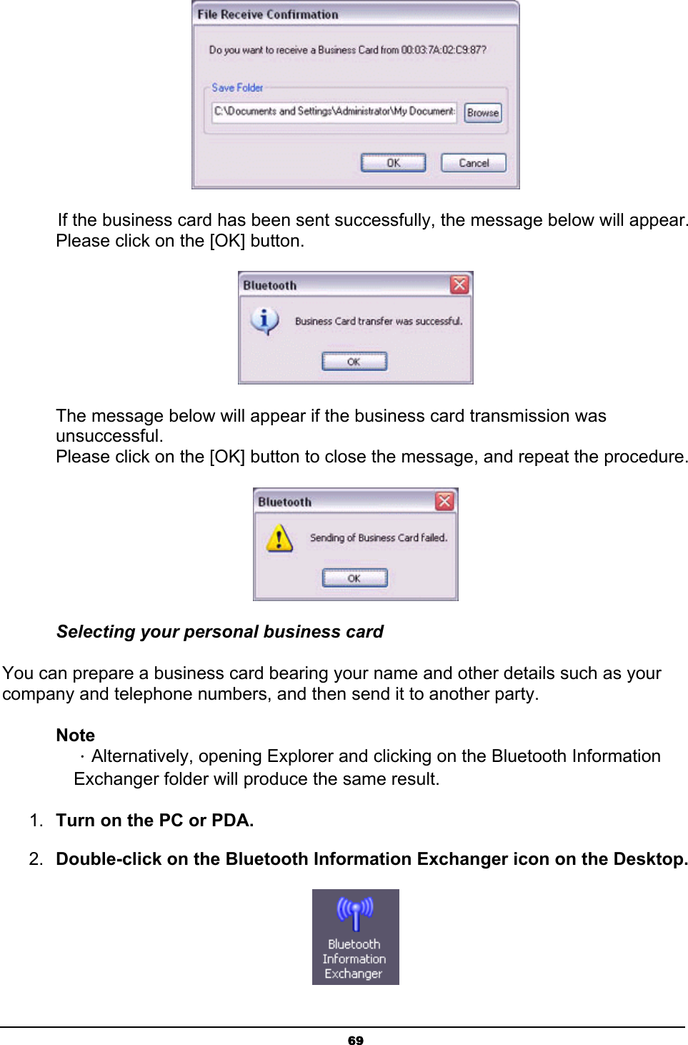   69 If the business card has been sent successfully, the message below will appear. Please click on the [OK] button.  The message below will appear if the business card transmission was unsuccessful. Please click on the [OK] button to close the message, and repeat the procedure.  Selecting your personal business card You can prepare a business card bearing your name and other details such as your company and telephone numbers, and then send it to another party. Note ．Alternatively, opening Explorer and clicking on the Bluetooth Information Exchanger folder will produce the same result. 1.  Turn on the PC or PDA. 2.  Double-click on the Bluetooth Information Exchanger icon on the Desktop.  