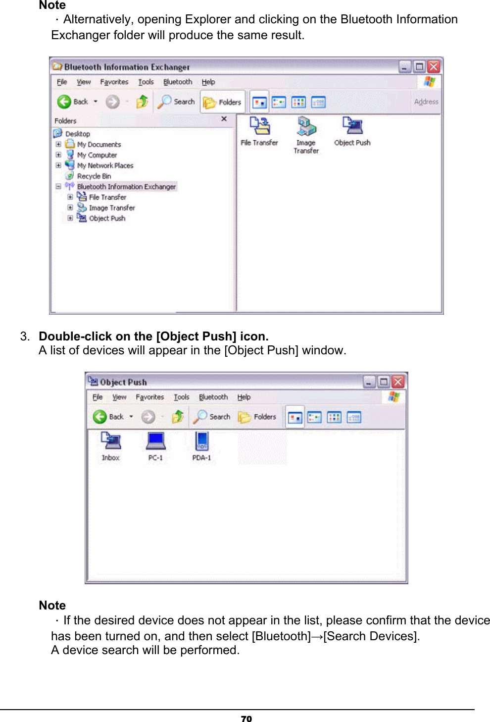   70Note ．Alternatively, opening Explorer and clicking on the Bluetooth Information Exchanger folder will produce the same result.  3.  Double-click on the [Object Push] icon. A list of devices will appear in the [Object Push] window.  Note ．If the desired device does not appear in the list, please confirm that the device has been turned on, and then select [Bluetooth]→[Search Devices]. A device search will be performed. 