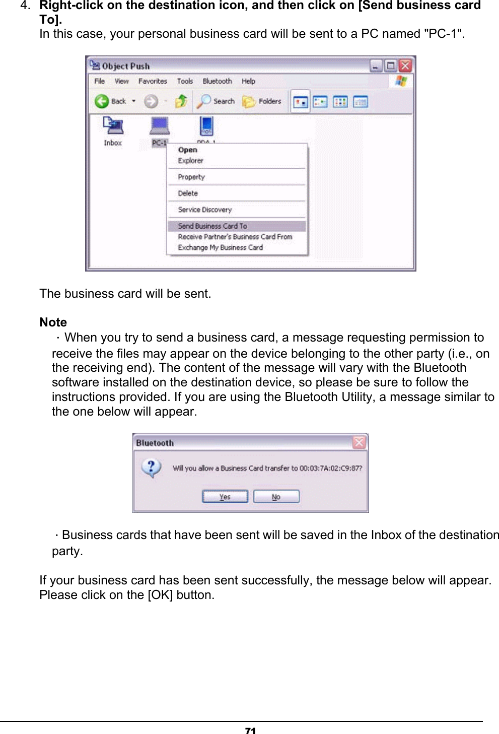   714.  Right-click on the destination icon, and then click on [Send business card To]. In this case, your personal business card will be sent to a PC named &quot;PC-1&quot;.  The business card will be sent.   Note ．When you try to send a business card, a message requesting permission to receive the files may appear on the device belonging to the other party (i.e., on the receiving end). The content of the message will vary with the Bluetooth software installed on the destination device, so please be sure to follow the instructions provided. If you are using the Bluetooth Utility, a message similar to the one below will appear.  ．Business cards that have been sent will be saved in the Inbox of the destination party.  If your business card has been sent successfully, the message below will appear. Please click on the [OK] button. 