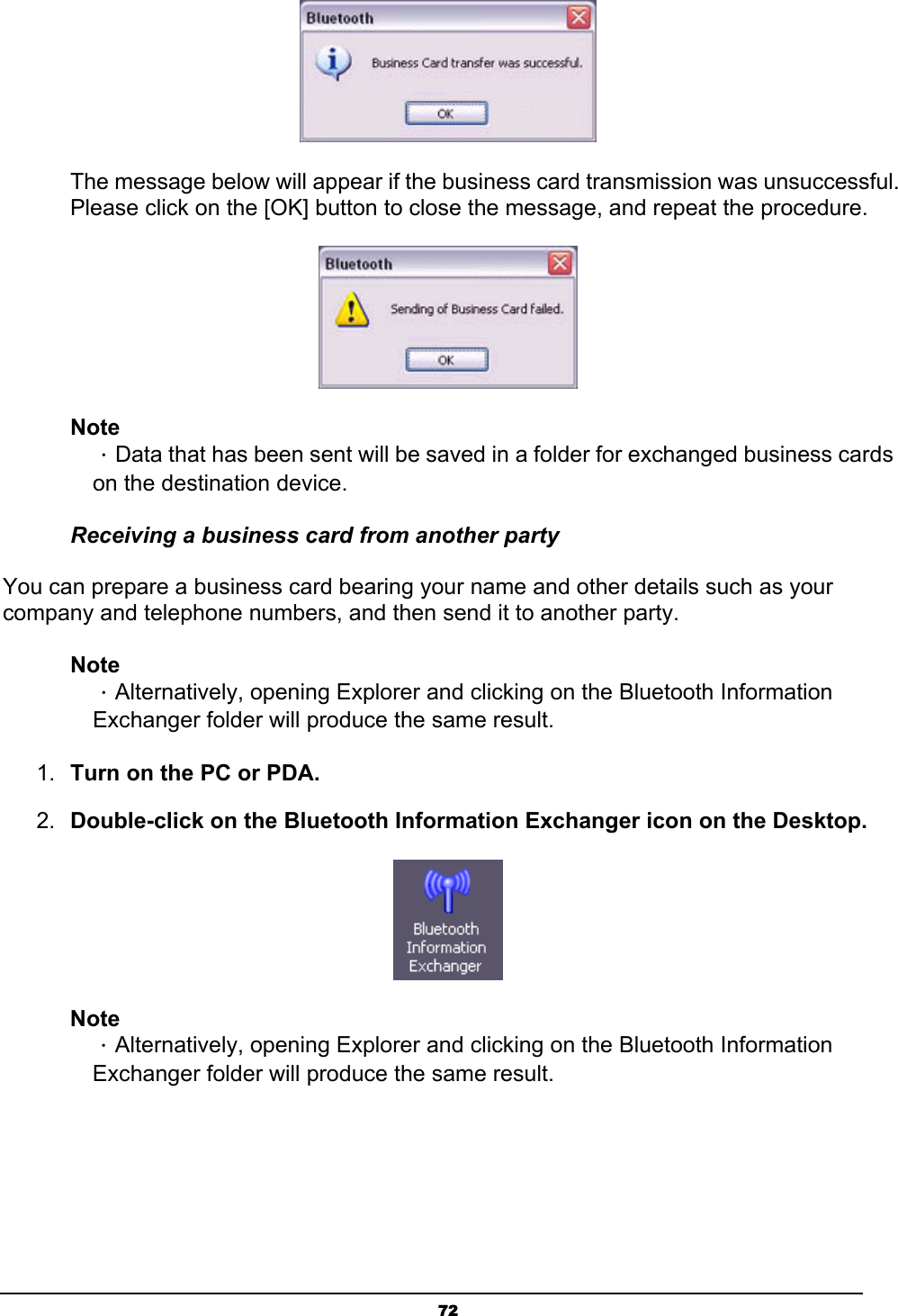   72 The message below will appear if the business card transmission was unsuccessful. Please click on the [OK] button to close the message, and repeat the procedure.  Note ．Data that has been sent will be saved in a folder for exchanged business cards on the destination device.   Receiving a business card from another party You can prepare a business card bearing your name and other details such as your company and telephone numbers, and then send it to another party. Note ．Alternatively, opening Explorer and clicking on the Bluetooth Information Exchanger folder will produce the same result. 1.  Turn on the PC or PDA. 2.  Double-click on the Bluetooth Information Exchanger icon on the Desktop.  Note ．Alternatively, opening Explorer and clicking on the Bluetooth Information Exchanger folder will produce the same result. 