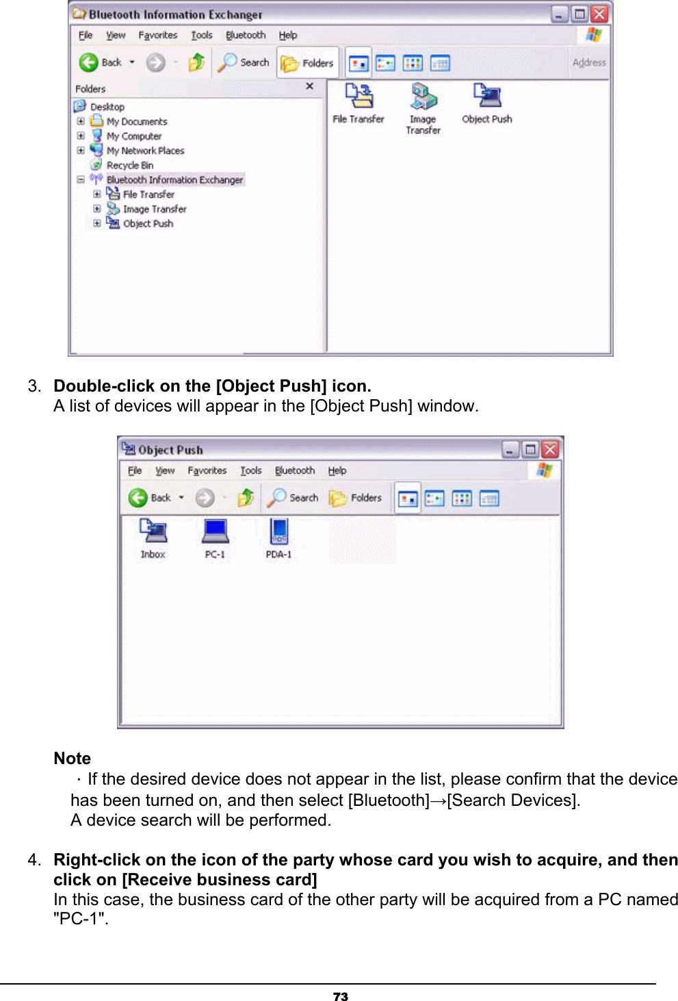   73 3.  Double-click on the [Object Push] icon. A list of devices will appear in the [Object Push] window.  Note ．If the desired device does not appear in the list, please confirm that the device has been turned on, and then select [Bluetooth]→[Search Devices]. A device search will be performed. 4.  Right-click on the icon of the party whose card you wish to acquire, and then click on [Receive business card] In this case, the business card of the other party will be acquired from a PC named &quot;PC-1&quot;. 