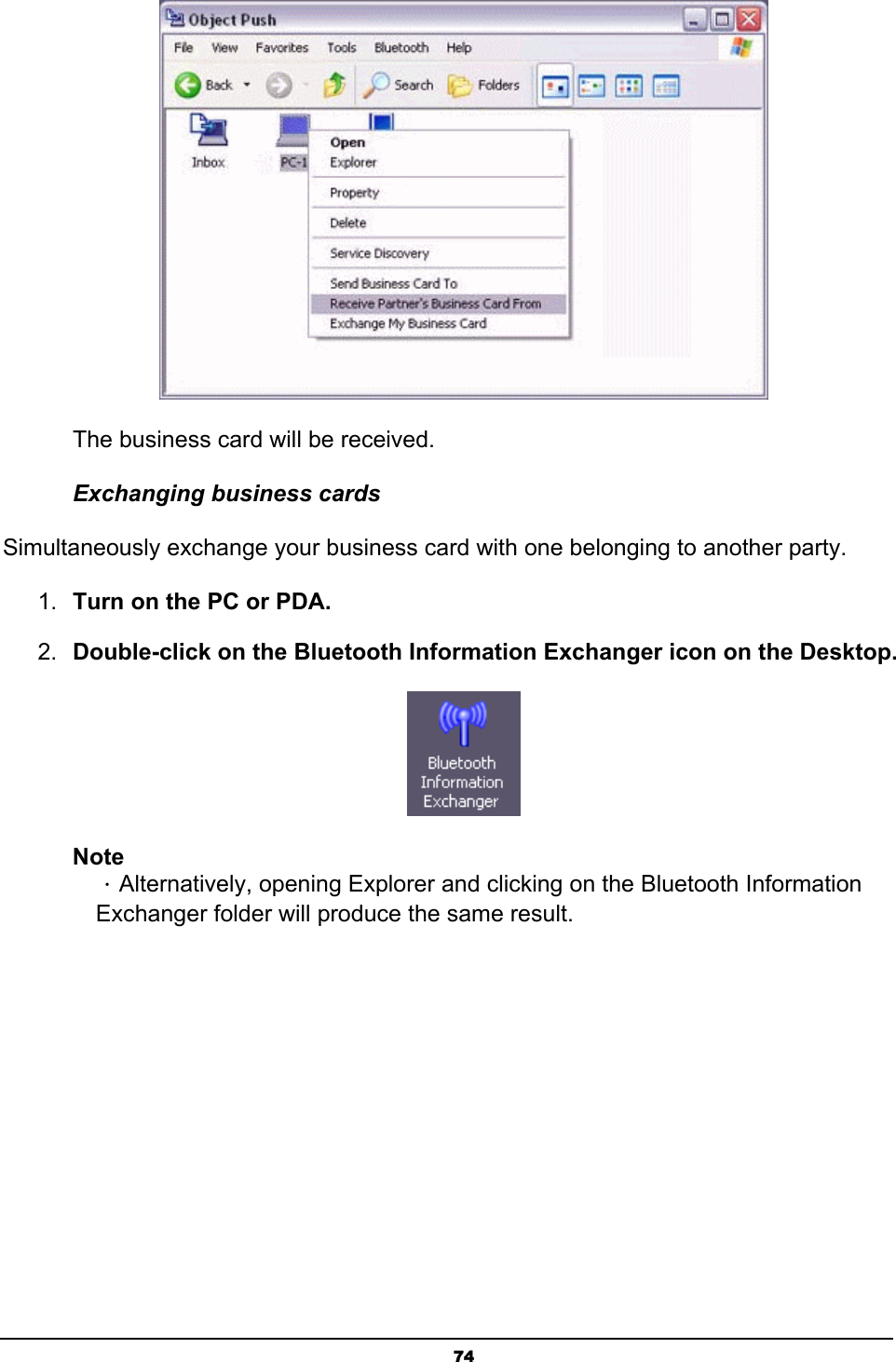   74 The business card will be received. Exchanging business cards Simultaneously exchange your business card with one belonging to another party. 1.  Turn on the PC or PDA. 2.  Double-click on the Bluetooth Information Exchanger icon on the Desktop.  Note ．Alternatively, opening Explorer and clicking on the Bluetooth Information Exchanger folder will produce the same result. 