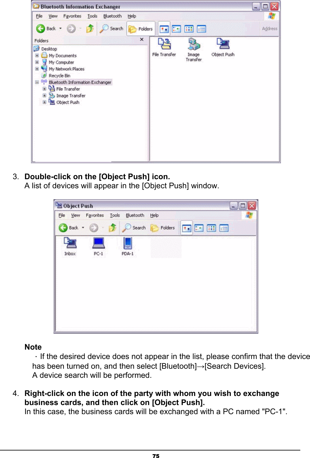   75 3.  Double-click on the [Object Push] icon. A list of devices will appear in the [Object Push] window.  Note ．If the desired device does not appear in the list, please confirm that the device has been turned on, and then select [Bluetooth]→[Search Devices]. A device search will be performed. 4.  Right-click on the icon of the party with whom you wish to exchange business cards, and then click on [Object Push]. In this case, the business cards will be exchanged with a PC named &quot;PC-1&quot;. 