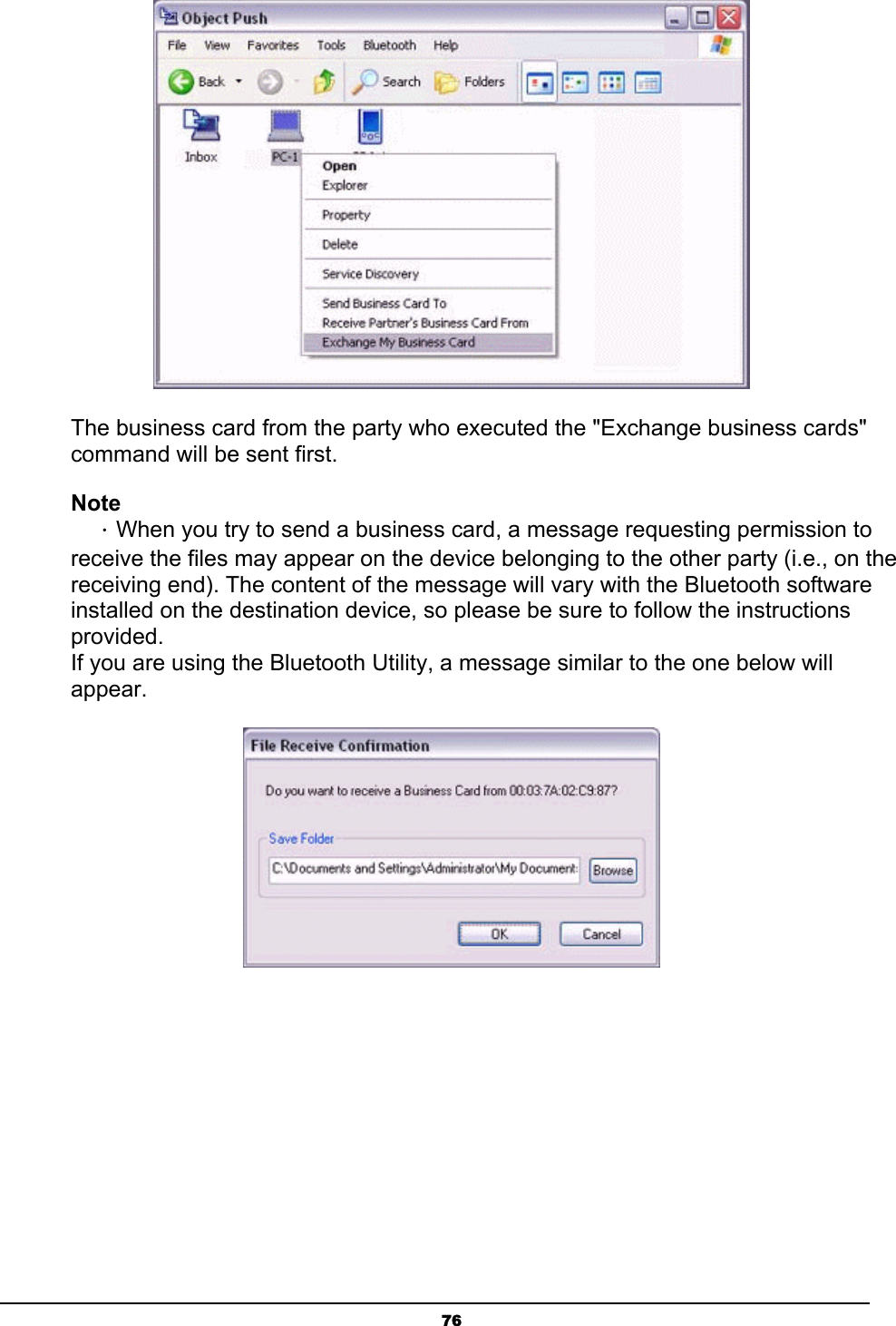   76 The business card from the party who executed the &quot;Exchange business cards&quot; command will be sent first. Note ．When you try to send a business card, a message requesting permission to receive the files may appear on the device belonging to the other party (i.e., on the receiving end). The content of the message will vary with the Bluetooth software installed on the destination device, so please be sure to follow the instructions provided. If you are using the Bluetooth Utility, a message similar to the one below will appear.  