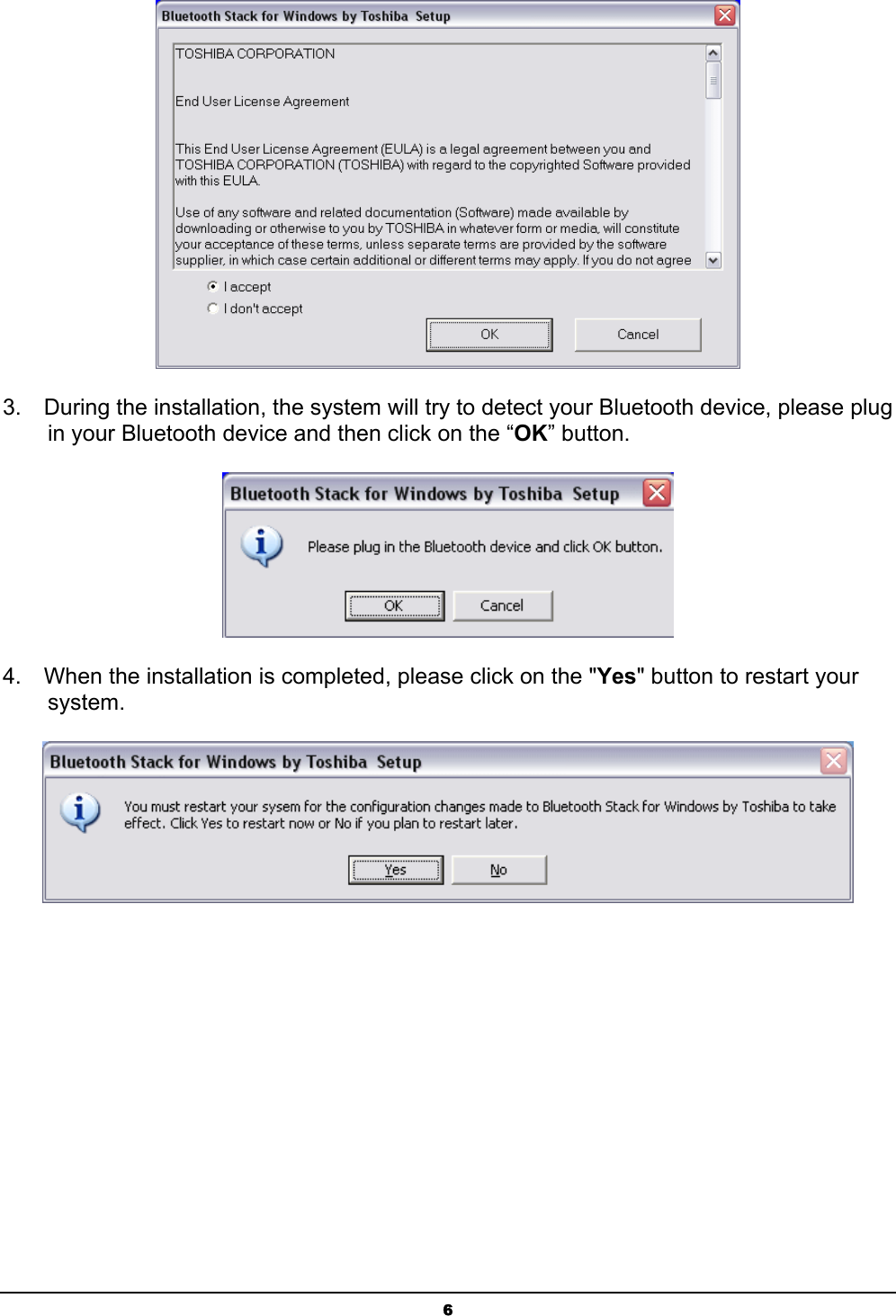  6  3.    During the installation, the system will try to detect your Bluetooth device, please plug   in your Bluetooth device and then click on the “OK” button.  4.    When the installation is completed, please click on the &quot;Yes&quot; button to restart your  system. 