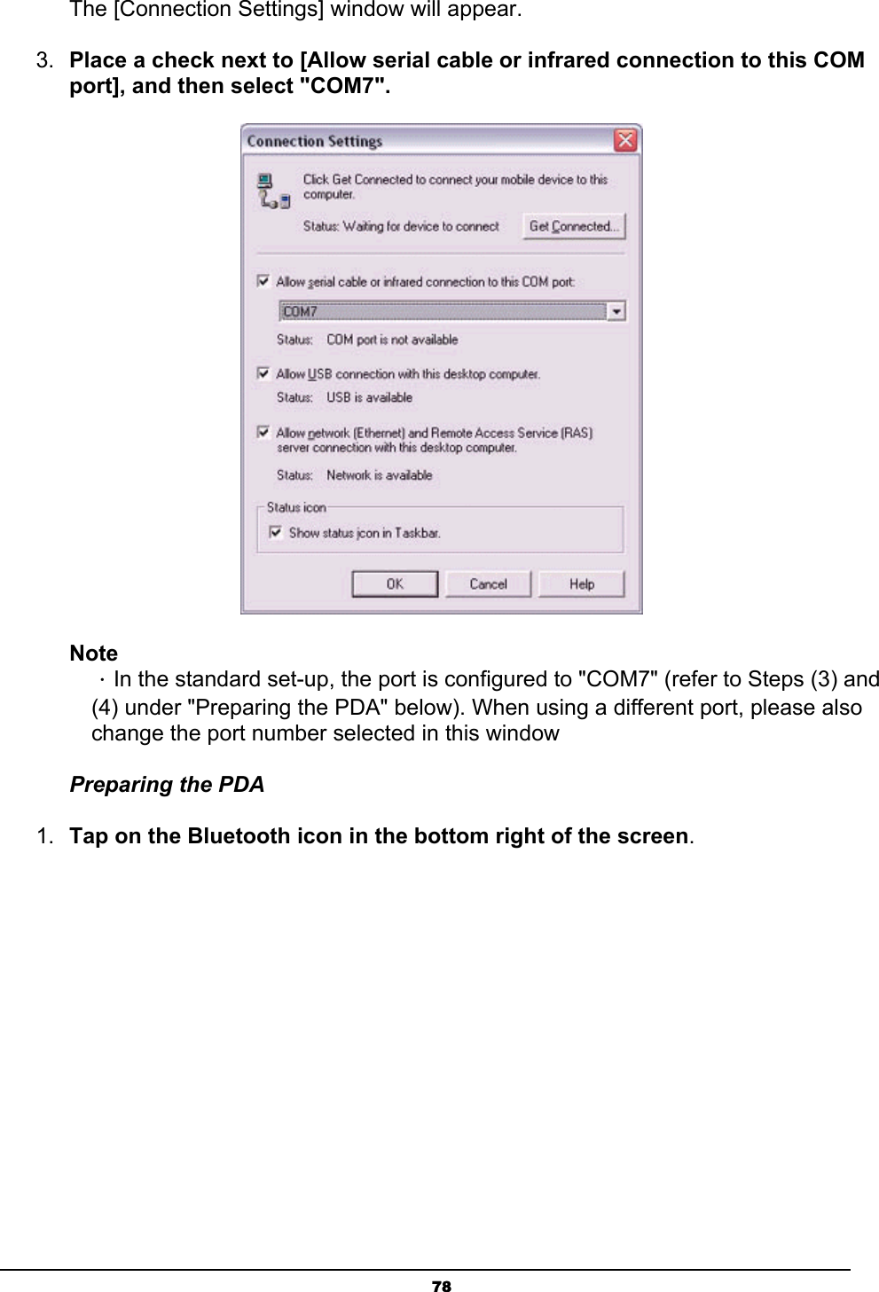   78The [Connection Settings] window will appear. 3.  Place a check next to [Allow serial cable or infrared connection to this COM port], and then select &quot;COM7&quot;.  Note ．In the standard set-up, the port is configured to &quot;COM7&quot; (refer to Steps (3) and (4) under &quot;Preparing the PDA&quot; below). When using a different port, please also change the port number selected in this window Preparing the PDA 1.  Tap on the Bluetooth icon in the bottom right of the screen. 