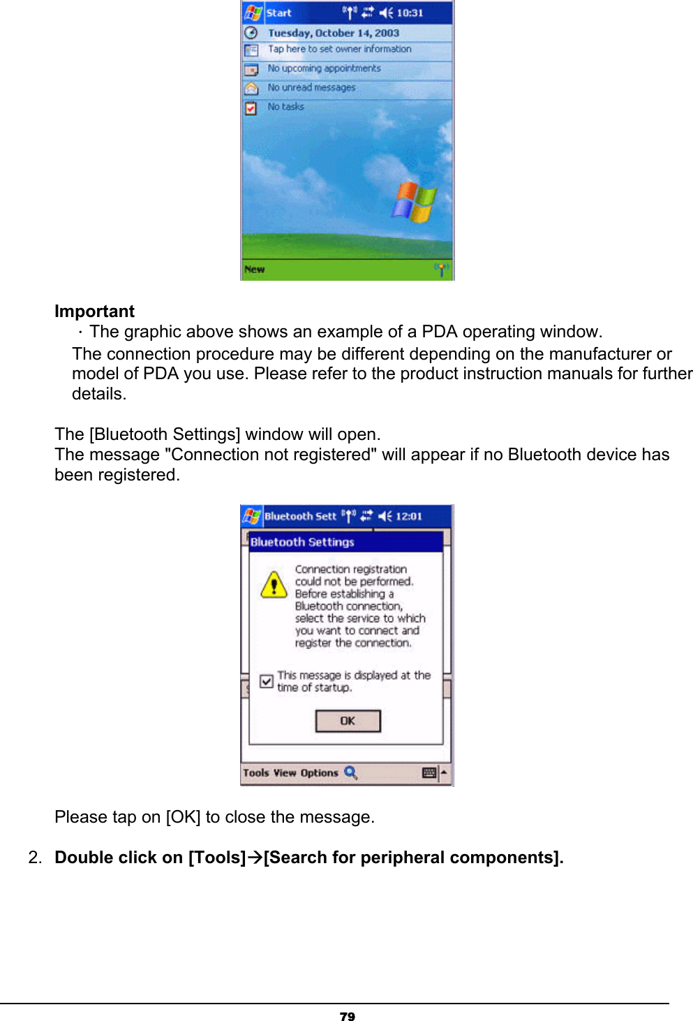   79 Important ．The graphic above shows an example of a PDA operating window. The connection procedure may be different depending on the manufacturer or model of PDA you use. Please refer to the product instruction manuals for further details.   The [Bluetooth Settings] window will open. The message &quot;Connection not registered&quot; will appear if no Bluetooth device has been registered.  Please tap on [OK] to close the message. 2.  Double click on [Tools]Æ[Search for peripheral components]. 