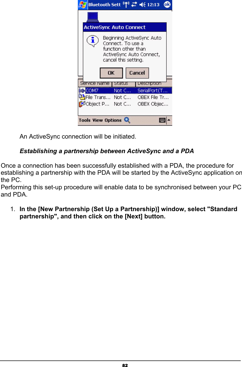   82 An ActiveSync connection will be initiated. Establishing a partnership between ActiveSync and a PDA Once a connection has been successfully established with a PDA, the procedure for establishing a partnership with the PDA will be started by the ActiveSync application on the PC. Performing this set-up procedure will enable data to be synchronised between your PC and PDA. 1.  In the [New Partnership (Set Up a Partnership)] window, select &quot;Standard partnership&quot;, and then click on the [Next] button. 