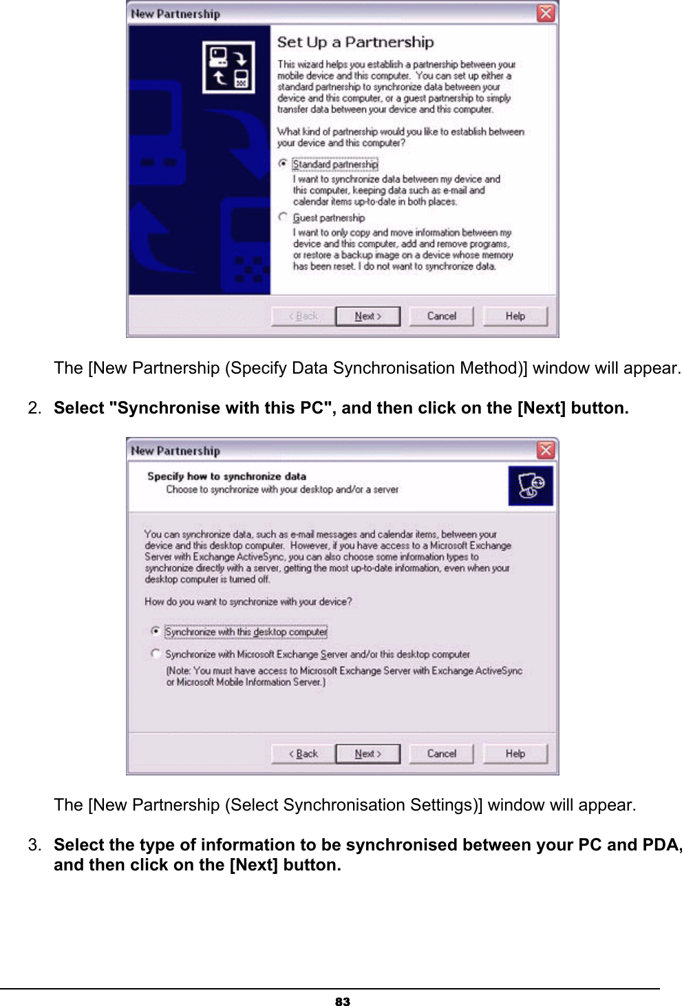   83 The [New Partnership (Specify Data Synchronisation Method)] window will appear. 2.  Select &quot;Synchronise with this PC&quot;, and then click on the [Next] button.  The [New Partnership (Select Synchronisation Settings)] window will appear. 3.  Select the type of information to be synchronised between your PC and PDA, and then click on the [Next] button. 