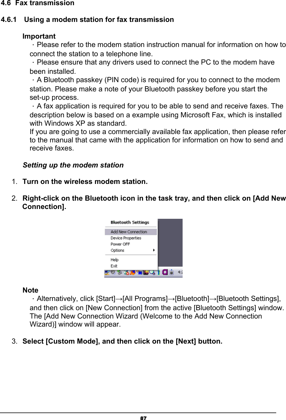   874.6 Fax transmission 4.6.1    Using a modem station for fax transmission Important ．Please refer to the modem station instruction manual for information on how to connect the station to a telephone line. ．Please ensure that any drivers used to connect the PC to the modem have been installed.  ．A Bluetooth passkey (PIN code) is required for you to connect to the modem station. Please make a note of your Bluetooth passkey before you start the set-up process. ．A fax application is required for you to be able to send and receive faxes. The description below is based on a example using Microsoft Fax, which is installed with Windows XP as standard.   If you are going to use a commercially available fax application, then please refer to the manual that came with the application for information on how to send and receive faxes. Setting up the modem station 1.  Turn on the wireless modem station.  2.  Right-click on the Bluetooth icon in the task tray, and then click on [Add New Connection].  Note  ．Alternatively, click [Start]→[All Programs]→[Bluetooth]→[Bluetooth Settings],   and then click on [New Connection] from the active [Bluetooth Settings] window.     The [Add New Connection Wizard (Welcome to the Add New Connection   Wizard)] window will appear. 3.  Select [Custom Mode], and then click on the [Next] button. 