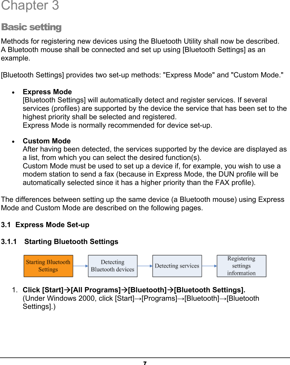  7  Chapter 3 Basic setting Methods for registering new devices using the Bluetooth Utility shall now be described. A Bluetooth mouse shall be connected and set up using [Bluetooth Settings] as an example.  [Bluetooth Settings] provides two set-up methods: &quot;Express Mode&quot; and &quot;Custom Mode.&quot; • Express Mode [Bluetooth Settings] will automatically detect and register services. If several services (profiles) are supported by the device the service that has been set to the highest priority shall be selected and registered. Express Mode is normally recommended for device set-up. • Custom Mode After having been detected, the services supported by the device are displayed as a list, from which you can select the desired function(s). Custom Mode must be used to set up a device if, for example, you wish to use a modem station to send a fax (because in Express Mode, the DUN profile will be automatically selected since it has a higher priority than the FAX profile).   The differences between setting up the same device (a Bluetooth mouse) using Express Mode and Custom Mode are described on the following pages. 3.1  Express Mode Set-up 3.1.1    Starting Bluetooth Settings  1.  Click [Start]Æ[All Programs]Æ[Bluetooth]Æ[Bluetooth Settings]. (Under Windows 2000, click [Start]→[Programs]→[Bluetooth]→[Bluetooth Settings].)    3 