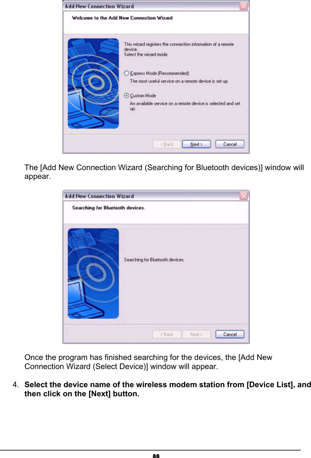   88       The [Add New Connection Wizard (Searching for Bluetooth devices)] window will      appear.        Once the program has finished searching for the devices, the [Add New           Connection Wizard (Select Device)] window will appear. 4.  Select the device name of the wireless modem station from [Device List], and then click on the [Next] button. 