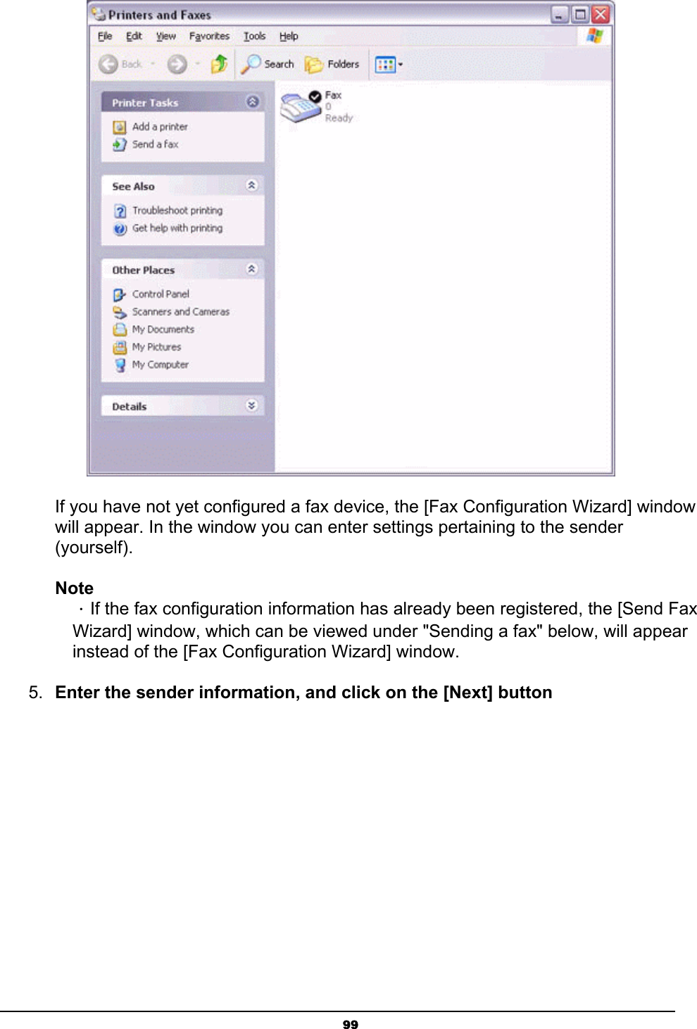   99       If you have not yet configured a fax device, the [Fax Configuration Wizard] window       will appear. In the window you can enter settings pertaining to the sender                 (yourself).  Note  ．If the fax configuration information has already been registered, the [Send Fax   Wizard] window, which can be viewed under &quot;Sending a fax&quot; below, will appear   instead of the [Fax Configuration Wizard] window.   5.  Enter the sender information, and click on the [Next] button 