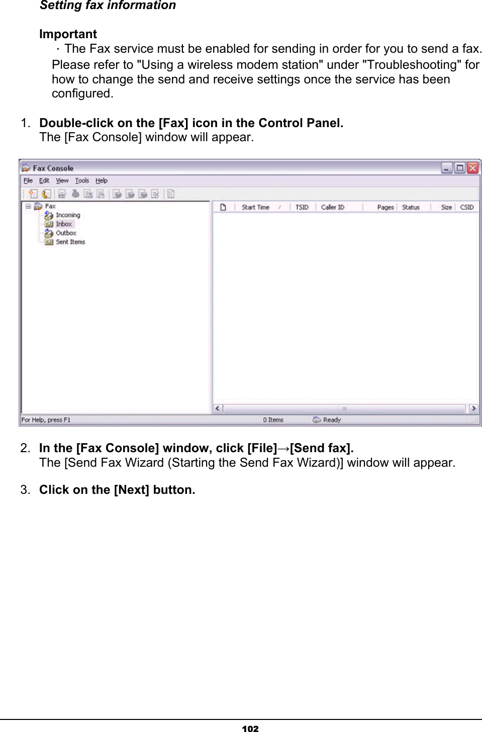   102Setting fax information Important ．The Fax service must be enabled for sending in order for you to send a fax. Please refer to &quot;Using a wireless modem station&quot; under &quot;Troubleshooting&quot; for how to change the send and receive settings once the service has been configured. 1.  Double-click on the [Fax] icon in the Control Panel.   The [Fax Console] window will appear.  2.  In the [Fax Console] window, click [File]→[Send fax]. The [Send Fax Wizard (Starting the Send Fax Wizard)] window will appear.   3.  Click on the [Next] button. 