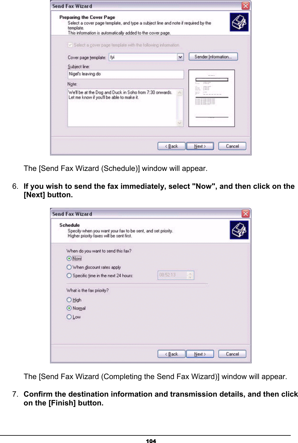   104    The [Send Fax Wizard (Schedule)] window will appear.   6.  If you wish to send the fax immediately, select &quot;Now&quot;, and then click on the [Next] button.        The [Send Fax Wizard (Completing the Send Fax Wizard)] window will appear. 7.  Confirm the destination information and transmission details, and then click on the [Finish] button. 