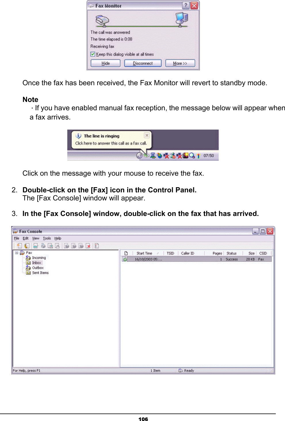   106       Once the fax has been received, the Fax Monitor will revert to standby mode.   Note  ．If you have enabled manual fax reception, the message below will appear when   a fax arrives.  Click on the message with your mouse to receive the fax. 2.  Double-click on the [Fax] icon in the Control Panel. The [Fax Console] window will appear. 3.  In the [Fax Console] window, double-click on the fax that has arrived.  