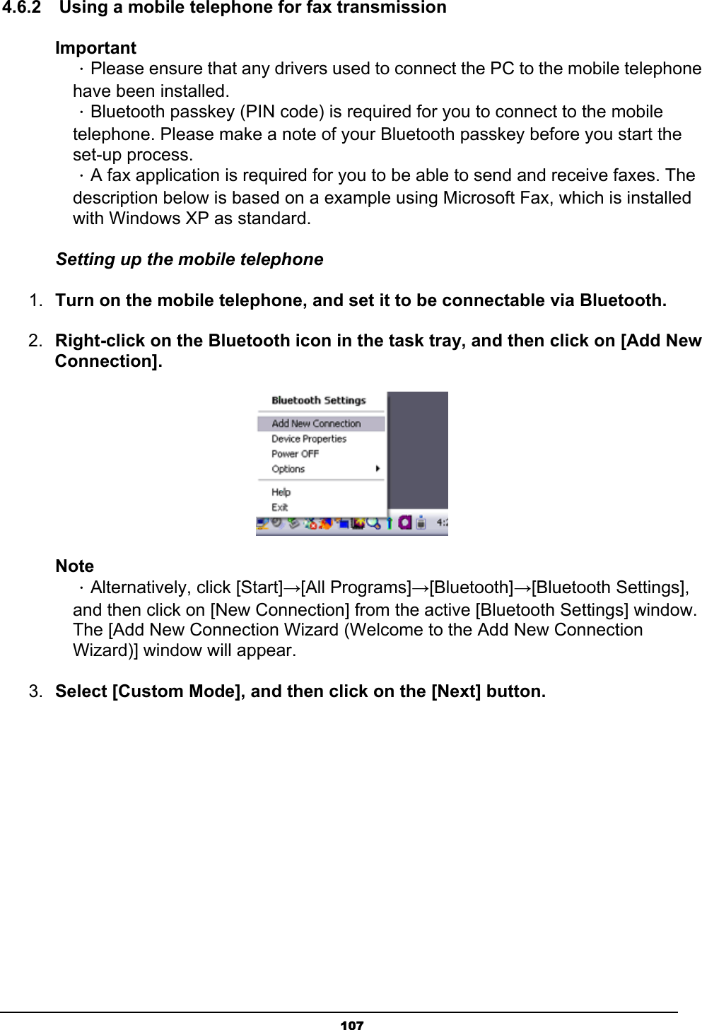   1074.6.2    Using a mobile telephone for fax transmission Important ．Please ensure that any drivers used to connect the PC to the mobile telephone have been installed. ．Bluetooth passkey (PIN code) is required for you to connect to the mobile telephone. Please make a note of your Bluetooth passkey before you start the set-up process.   ．A fax application is required for you to be able to send and receive faxes. The description below is based on a example using Microsoft Fax, which is installed with Windows XP as standard. Setting up the mobile telephone 1.  Turn on the mobile telephone, and set it to be connectable via Bluetooth.  2.  Right-click on the Bluetooth icon in the task tray, and then click on [Add New Connection].  Note  ．Alternatively, click [Start]→[All Programs]→[Bluetooth]→[Bluetooth Settings],   and then click on [New Connection] from the active [Bluetooth Settings] window.     The [Add New Connection Wizard (Welcome to the Add New Connection   Wizard)] window will appear. 3.  Select [Custom Mode], and then click on the [Next] button. 