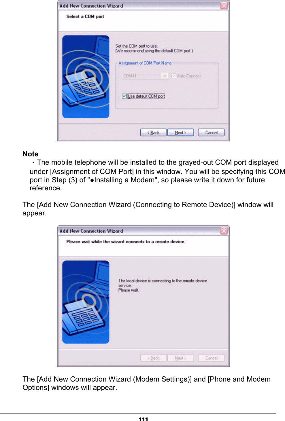   111 Note  ．The mobile telephone will be installed to the grayed-out COM port displayed   under [Assignment of COM Port] in this window. You will be specifying this COM   port in Step (3) of &quot;●Installing a Modem&quot;, so please write it down for future  reference.   The [Add New Connection Wizard (Connecting to Remote Device)] window will appear.  The [Add New Connection Wizard (Modem Settings)] and [Phone and Modem Options] windows will appear. 