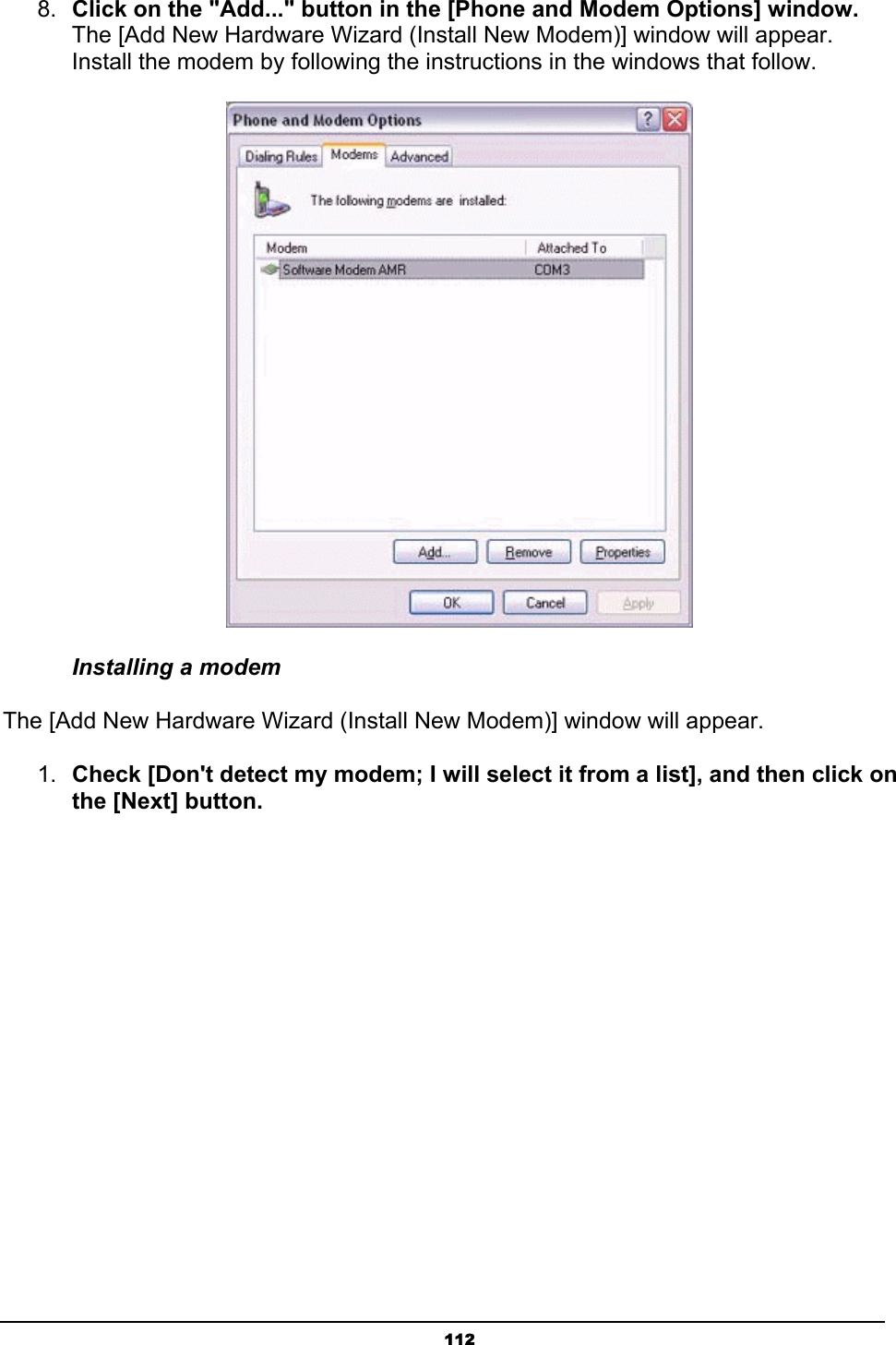   1128.  Click on the &quot;Add...&quot; button in the [Phone and Modem Options] window. The [Add New Hardware Wizard (Install New Modem)] window will appear. Install the modem by following the instructions in the windows that follow.  Installing a modem   The [Add New Hardware Wizard (Install New Modem)] window will appear.   1.  Check [Don&apos;t detect my modem; I will select it from a list], and then click on the [Next] button. 