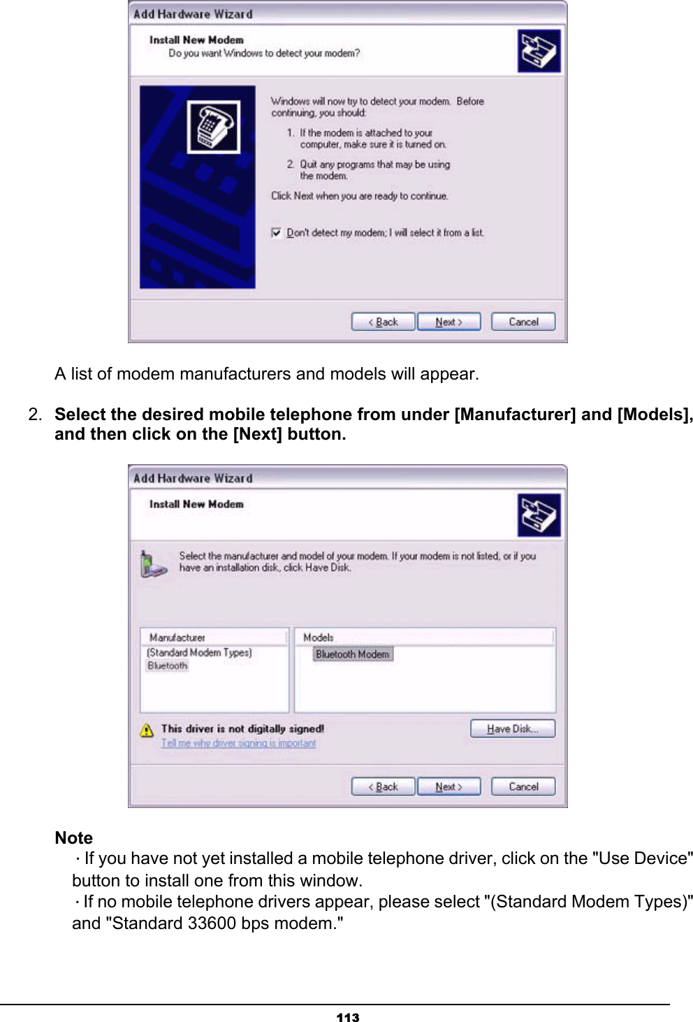   113    A list of modem manufacturers and models will appear.   2.  Select the desired mobile telephone from under [Manufacturer] and [Models], and then click on the [Next] button.  Note  ．If you have not yet installed a mobile telephone driver, click on the &quot;Use Device&quot;   button to install one from this window.  ．If no mobile telephone drivers appear, please select &quot;(Standard Modem Types)&quot;   and &quot;Standard 33600 bps modem.&quot; 