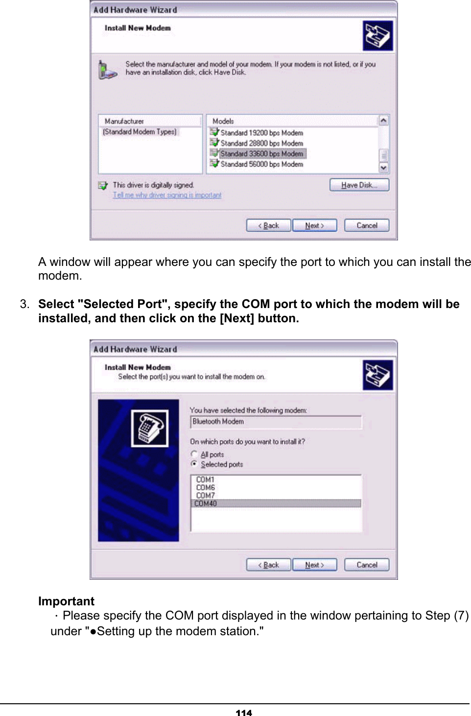   114 A window will appear where you can specify the port to which you can install the modem. 3.  Select &quot;Selected Port&quot;, specify the COM port to which the modem will be installed, and then click on the [Next] button.  Important  ．Please specify the COM port displayed in the window pertaining to Step (7)  under &quot;●Setting up the modem station.&quot;   