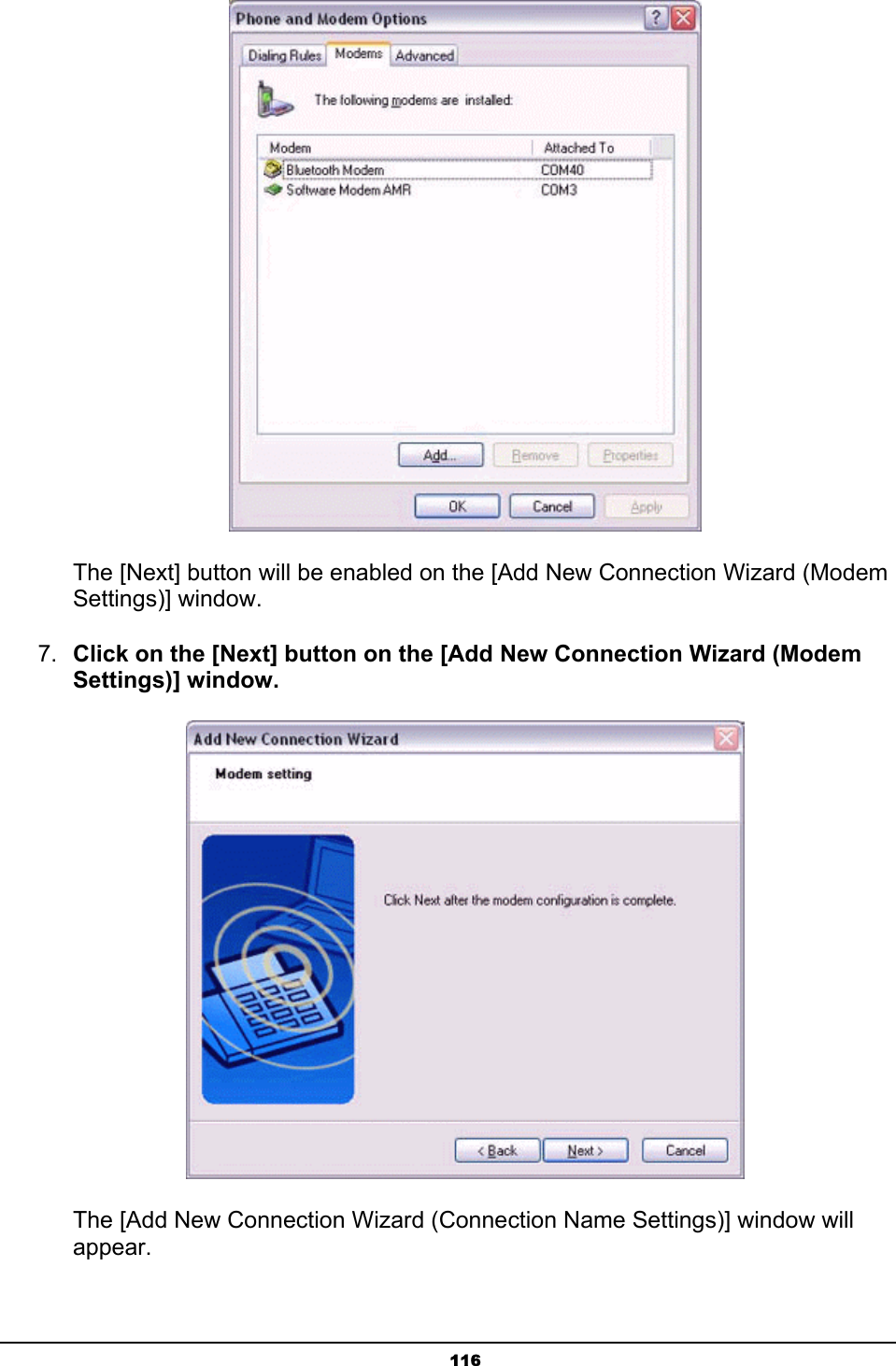   116       The [Next] button will be enabled on the [Add New Connection Wizard (Modem    Settings)] window. 7.  Click on the [Next] button on the [Add New Connection Wizard (Modem Settings)] window.        The [Add New Connection Wizard (Connection Name Settings)] window will            appear. 