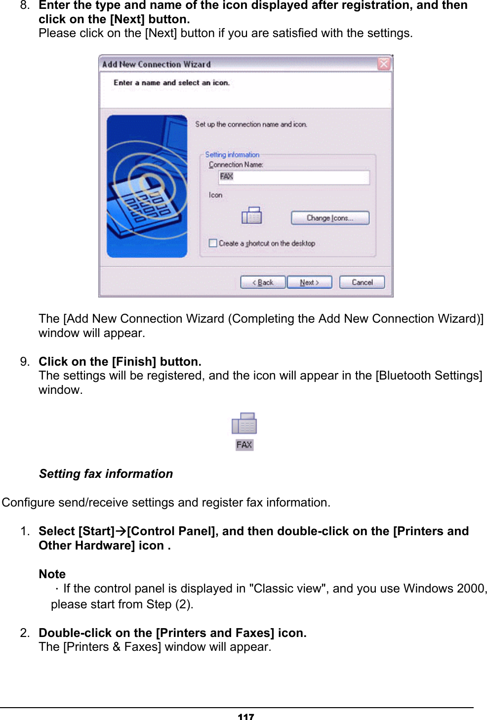   1178.  Enter the type and name of the icon displayed after registration, and then click on the [Next] button. Please click on the [Next] button if you are satisfied with the settings.        The [Add New Connection Wizard (Completing the Add New Connection Wizard)]    window will appear.  9.  Click on the [Finish] button. The settings will be registered, and the icon will appear in the [Bluetooth Settings] window.  Setting fax information Configure send/receive settings and register fax information.   1.  Select [Start]Æ[Control Panel], and then double-click on the [Printers and Other Hardware] icon . Note  ．If the control panel is displayed in &quot;Classic view&quot;, and you use Windows 2000,   please start from Step (2).   2.  Double-click on the [Printers and Faxes] icon. The [Printers &amp; Faxes] window will appear. 