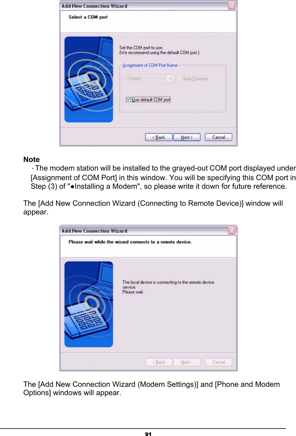   91 Note  ．The modem station will be installed to the grayed-out COM port displayed under   [Assignment of COM Port] in this window. You will be specifying this COM port in   Step (3) of &quot;●Installing a Modem&quot;, so please write it down for future reference.    The [Add New Connection Wizard (Connecting to Remote Device)] window will appear.  The [Add New Connection Wizard (Modem Settings)] and [Phone and Modem Options] windows will appear. 