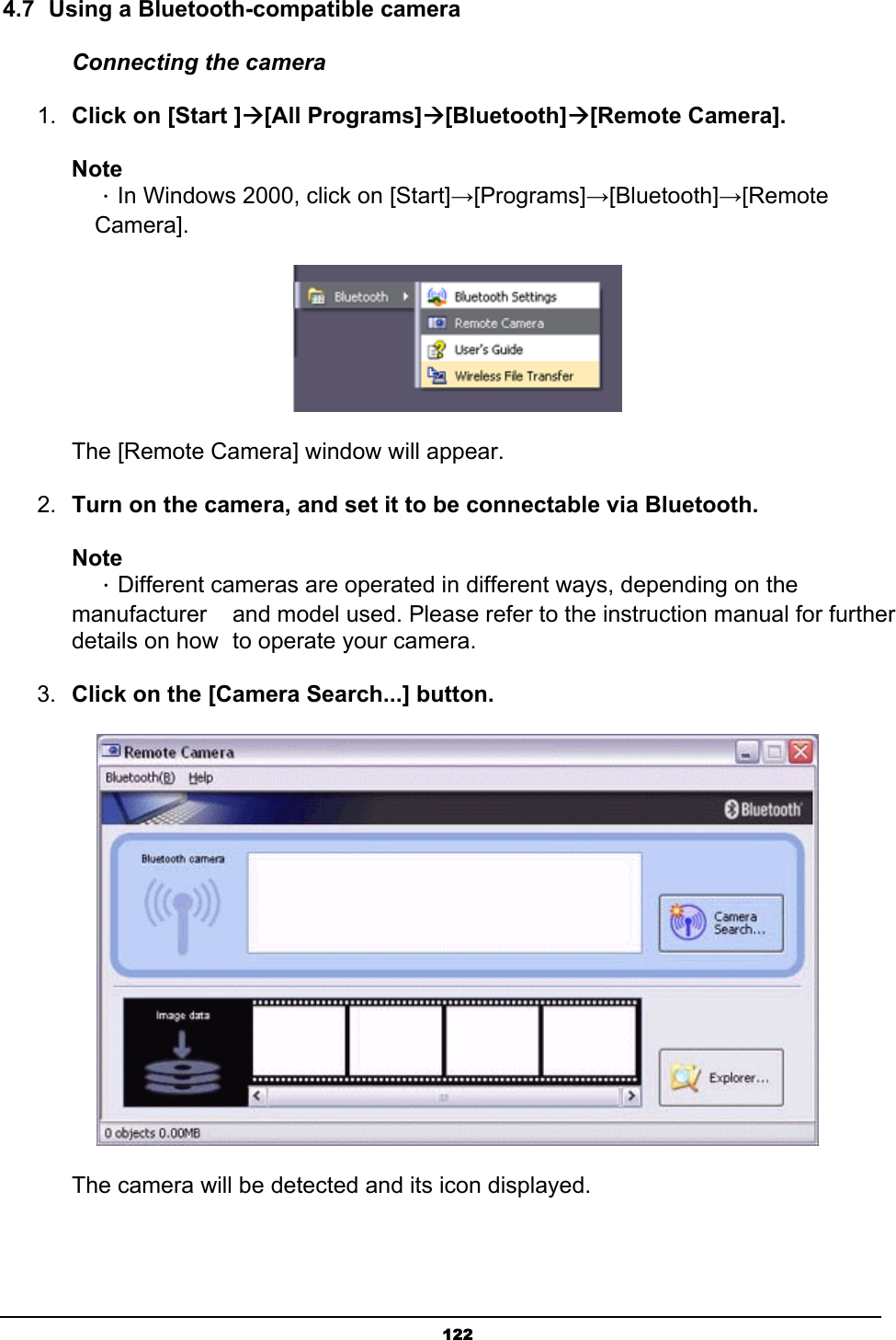   1224.7  Using a Bluetooth-compatible camera Connecting the camera 1.  Click on [Start ]Æ[All Programs]Æ[Bluetooth]Æ[Remote Camera].  Note  ．In Windows 2000, click on [Start]→[Programs]→[Bluetooth]→[Remote  Camera].         The [Remote Camera] window will appear. 2.  Turn on the camera, and set it to be connectable via Bluetooth.  Note  ．Different cameras are operated in different ways, depending on the manufacturer    and model used. Please refer to the instruction manual for further details on how   to operate your camera.   3.  Click on the [Camera Search...] button.        The camera will be detected and its icon displayed. 