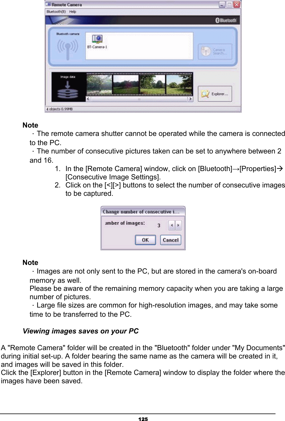   125 Note  ．The remote camera shutter cannot be operated while the camera is connected   to the PC.    ．The number of consecutive pictures taken can be set to anywhere between 2  and 16. 1.  In the [Remote Camera] window, click on [Bluetooth]→[Properties]Æ    [Consecutive Image Settings].  2.  Click on the [&lt;][&gt;] buttons to select the number of consecutive images to be captured.  Note  ．Images are not only sent to the PC, but are stored in the camera&apos;s on-board   memory as well.   Please be aware of the remaining memory capacity when you are taking a large  number of pictures.  ．Large file sizes are common for high-resolution images, and may take some   time to be transferred to the PC. Viewing images saves on your PC A &quot;Remote Camera&quot; folder will be created in the &quot;Bluetooth&quot; folder under &quot;My Documents&quot; during initial set-up. A folder bearing the same name as the camera will be created in it, and images will be saved in this folder. Click the [Explorer] button in the [Remote Camera] window to display the folder where the images have been saved. 