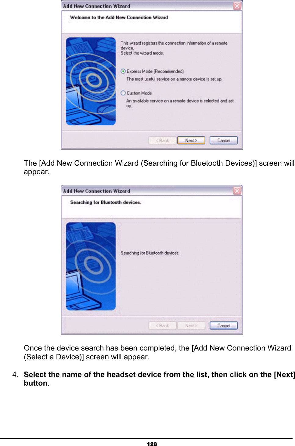   128       The [Add New Connection Wizard (Searching for Bluetooth Devices)] screen will    appear.        Once the device search has been completed, the [Add New Connection Wizard       (Select a Device)] screen will appear. 4.  Select the name of the headset device from the list, then click on the [Next] button. 