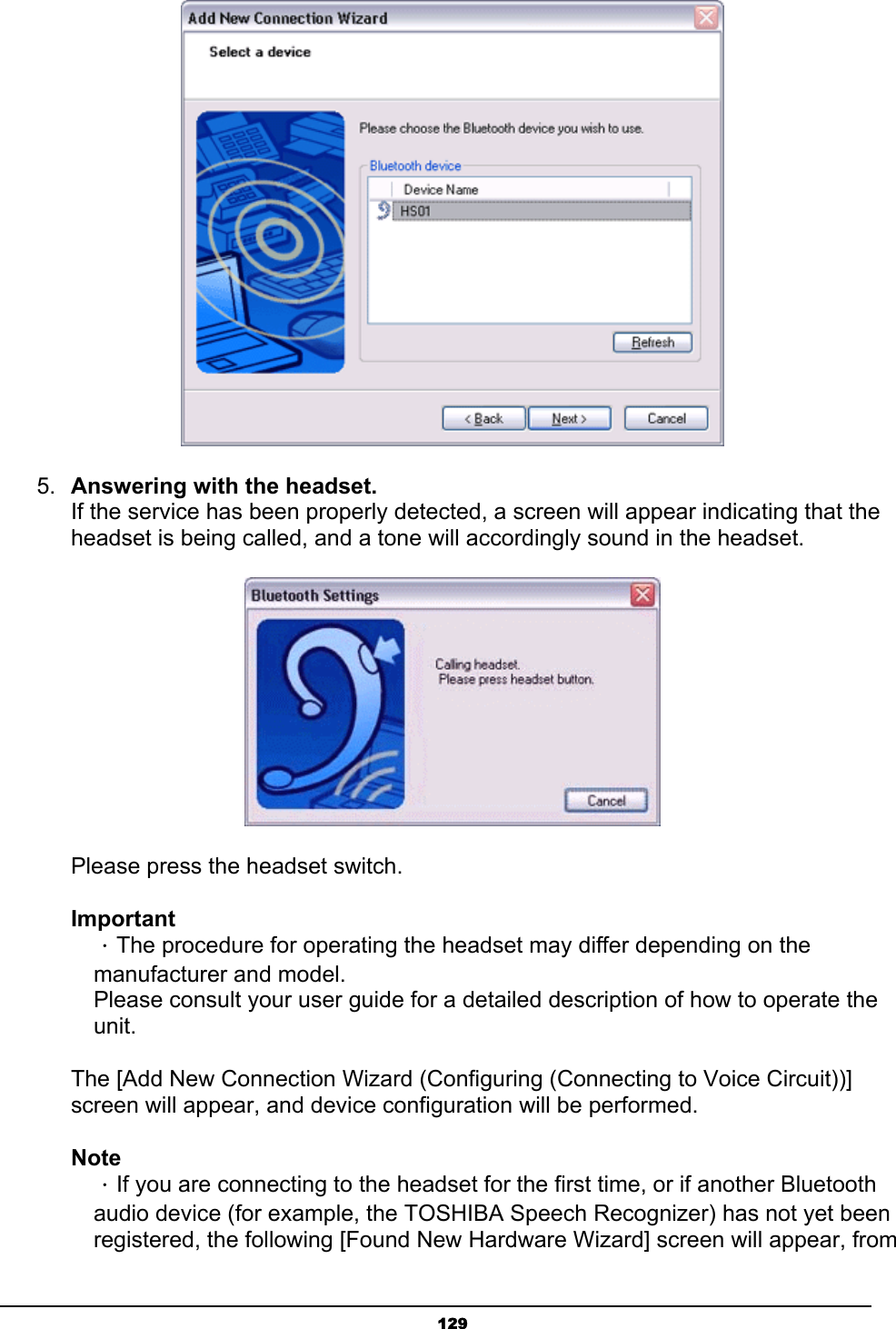   129 5.  Answering with the headset. If the service has been properly detected, a screen will appear indicating that the headset is being called, and a tone will accordingly sound in the headset.        Please press the headset switch.   Important  ．The procedure for operating the headset may differ depending on the   manufacturer and model.   Please consult your user guide for a detailed description of how to operate the  unit.  The [Add New Connection Wizard (Configuring (Connecting to Voice Circuit))] screen will appear, and device configuration will be performed. Note  ．If you are connecting to the headset for the first time, or if another Bluetooth   audio device (for example, the TOSHIBA Speech Recognizer) has not yet been   registered, the following [Found New Hardware Wizard] screen will appear, from 