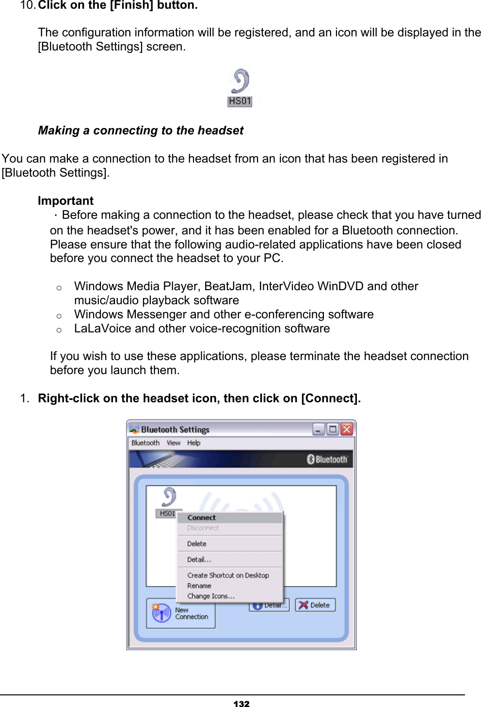   13210. Click on the [Finish] button.  The configuration information will be registered, and an icon will be displayed in the [Bluetooth Settings] screen.  Making a connecting to the headset You can make a connection to the headset from an icon that has been registered in [Bluetooth Settings]. Important  ．Before making a connection to the headset, please check that you have turned   on the headset&apos;s power, and it has been enabled for a Bluetooth connection.   Please ensure that the following audio-related applications have been closed   before you connect the headset to your PC.   o Windows Media Player, BeatJam, InterVideo WinDVD and other music/audio playback software   o Windows Messenger and other e-conferencing software   o LaLaVoice and other voice-recognition software     If you wish to use these applications, please terminate the headset connection   before you launch them.   1.  Right-click on the headset icon, then click on [Connect].  