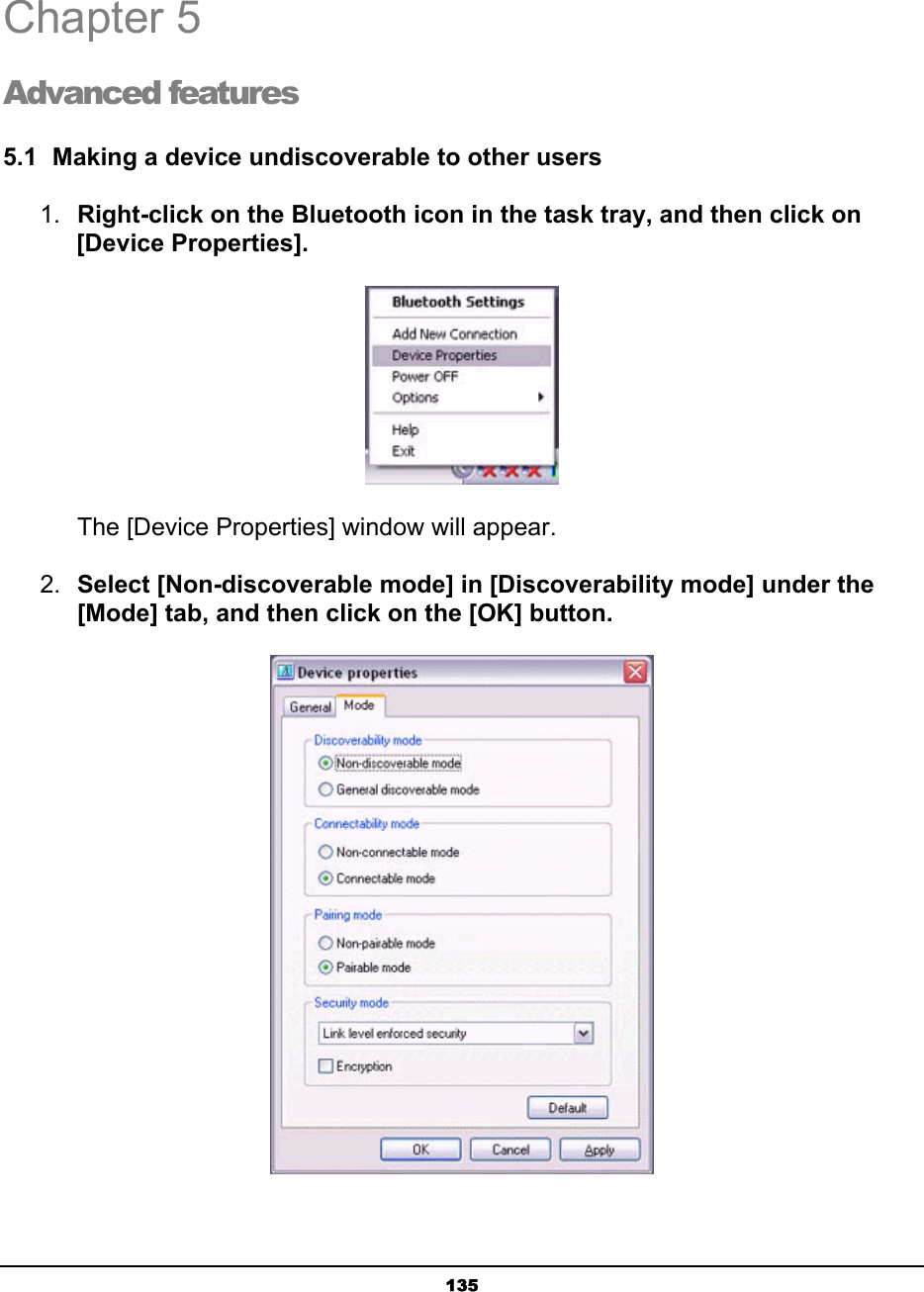   135Chapter 5 Advanced features 5.1  Making a device undiscoverable to other users 1.  Right-click on the Bluetooth icon in the task tray, and then click on [Device Properties].        The [Device Properties] window will appear. 2.  Select [Non-discoverable mode] in [Discoverability mode] under the [Mode] tab, and then click on the [OK] button.   4  5 