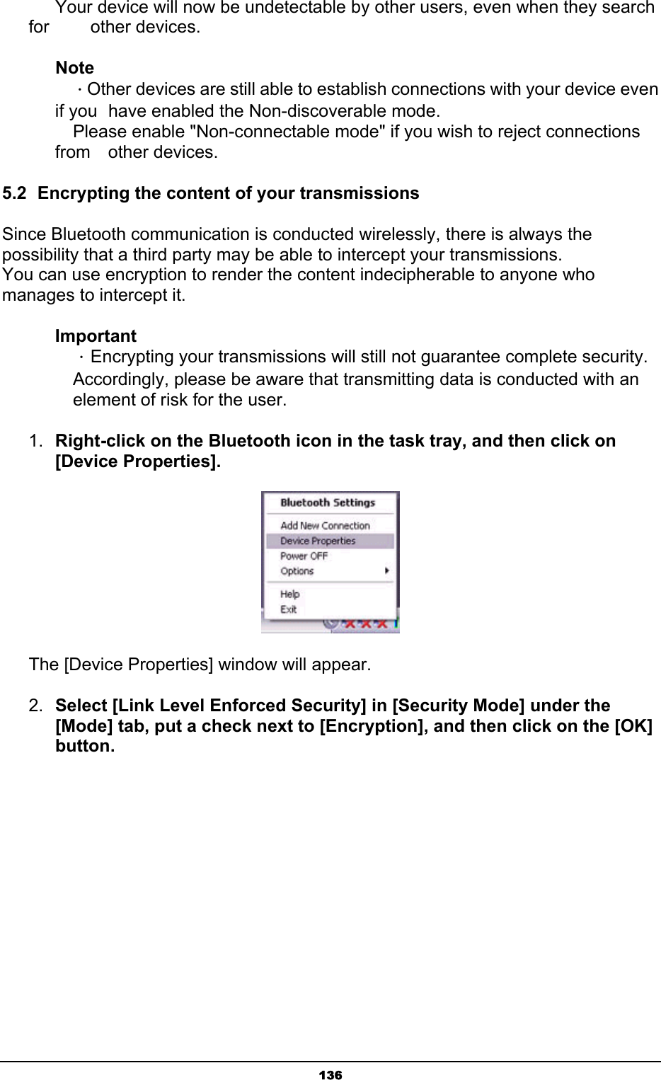   136      Your device will now be undetectable by other users, even when they search for     other devices. Note  ．Other devices are still able to establish connections with your device even if you   have enabled the Non-discoverable mode.   Please enable &quot;Non-connectable mode&quot; if you wish to reject connections from  other devices. 5.2  Encrypting the content of your transmissions Since Bluetooth communication is conducted wirelessly, there is always the possibility that a third party may be able to intercept your transmissions. You can use encryption to render the content indecipherable to anyone who manages to intercept it. Important  ．Encrypting your transmissions will still not guarantee complete security.   Accordingly, please be aware that transmitting data is conducted with an   element of risk for the user.   1.  Right-click on the Bluetooth icon in the task tray, and then click on [Device Properties].  The [Device Properties] window will appear. 2.  Select [Link Level Enforced Security] in [Security Mode] under the [Mode] tab, put a check next to [Encryption], and then click on the [OK] button. 