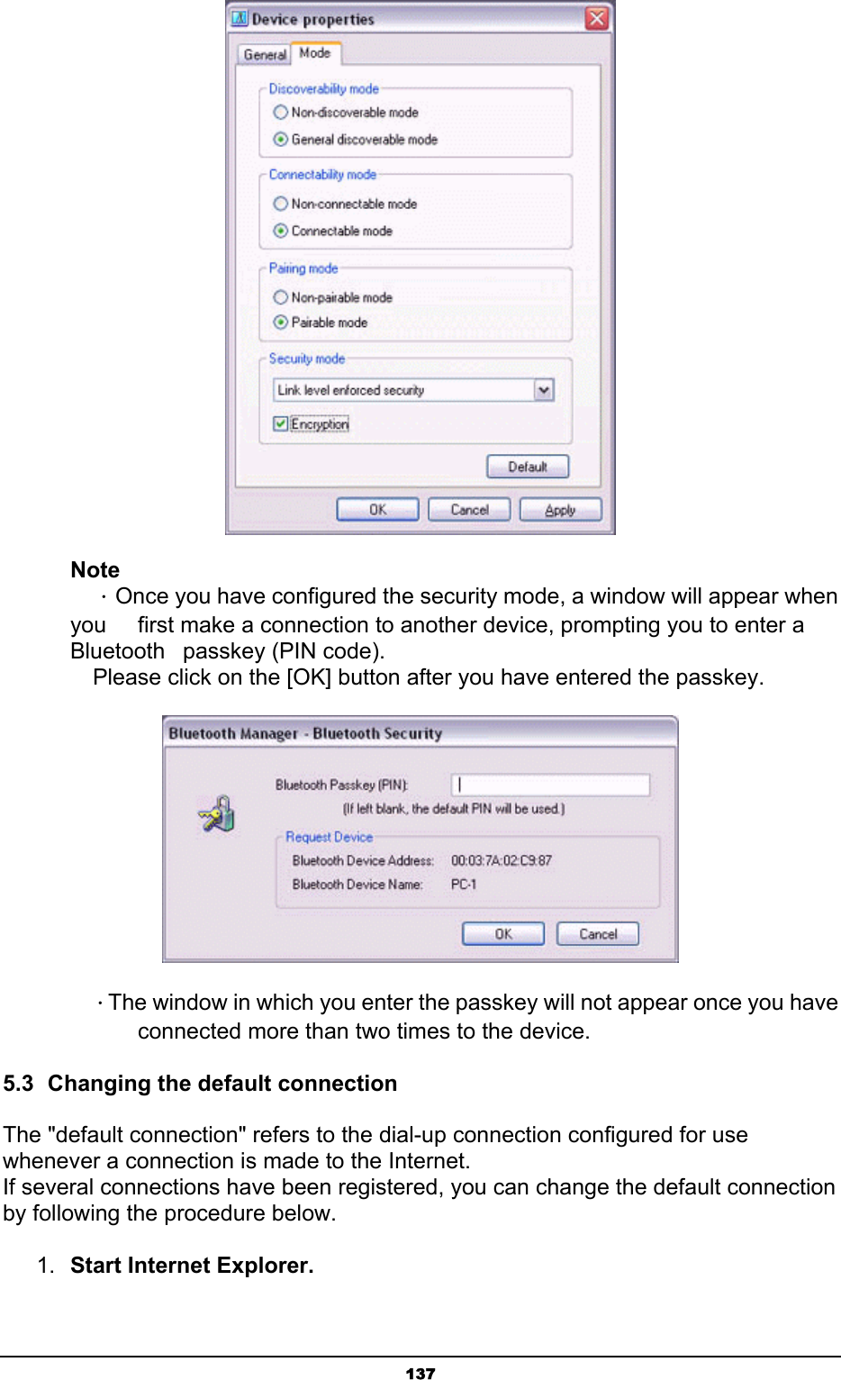   137 Note  ．Once you have configured the security mode, a window will appear when you    first make a connection to another device, prompting you to enter a Bluetooth   passkey (PIN code).   Please click on the [OK] button after you have entered the passkey.     ．The window in which you enter the passkey will not appear once you have       connected more than two times to the device. 5.3  Changing the default connection The &quot;default connection&quot; refers to the dial-up connection configured for use whenever a connection is made to the Internet. If several connections have been registered, you can change the default connection by following the procedure below. 1.  Start Internet Explorer. 