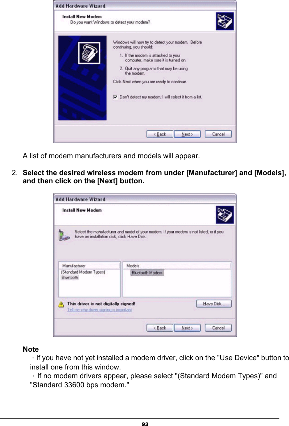   93    A list of modem manufacturers and models will appear.   2.  Select the desired wireless modem from under [Manufacturer] and [Models], and then click on the [Next] button.  Note  ．If you have not yet installed a modem driver, click on the &quot;Use Device&quot; button to   install one from this window.  ．If no modem drivers appear, please select &quot;(Standard Modem Types)&quot; and   &quot;Standard 33600 bps modem.&quot; 