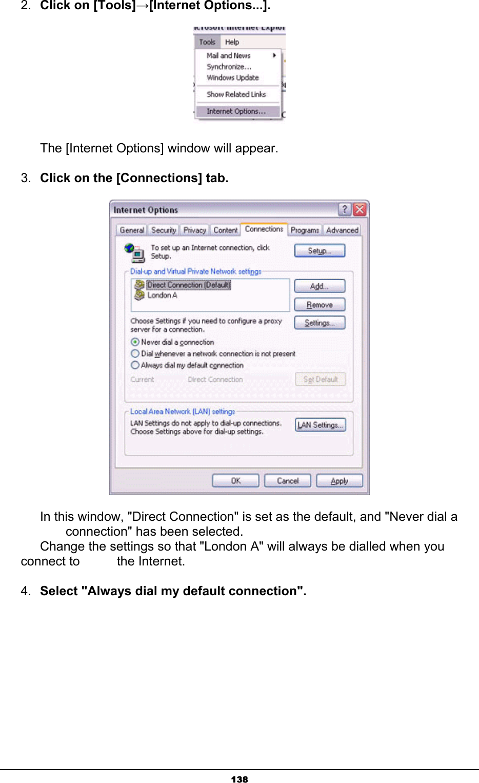   1382.  Click on [Tools]→[Internet Options...].     The [Internet Options] window will appear. 3.  Click on the [Connections] tab.        In this window, &quot;Direct Connection&quot; is set as the default, and &quot;Never dial a        connection&quot; has been selected.       Change the settings so that &quot;London A&quot; will always be dialled when you connect to     the Internet. 4.  Select &quot;Always dial my default connection&quot;. 