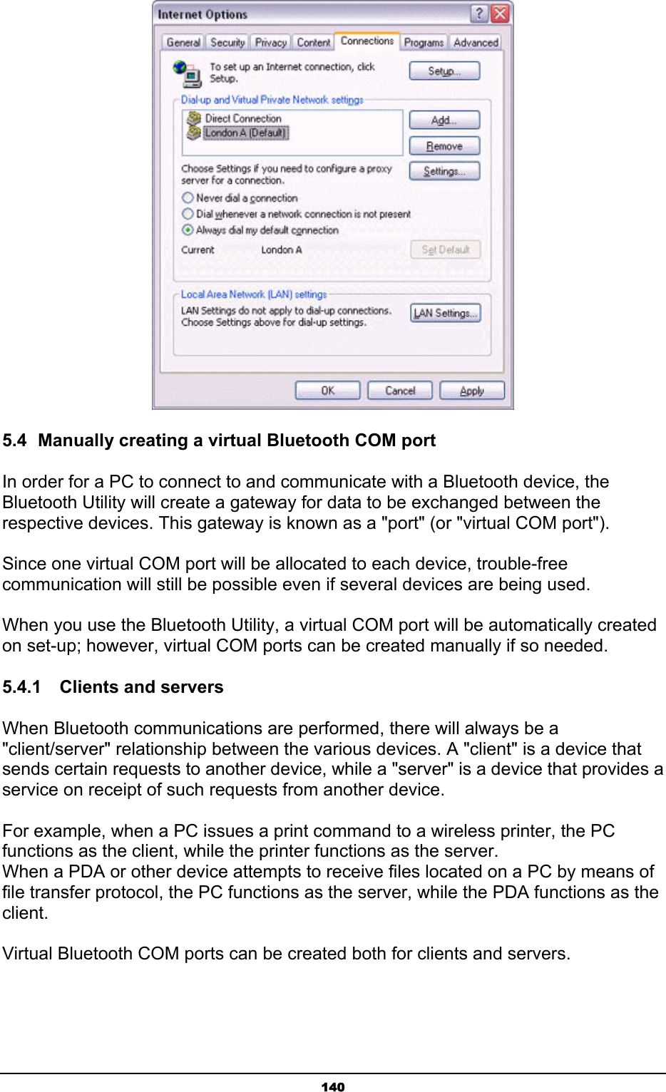   140 5.4  Manually creating a virtual Bluetooth COM port In order for a PC to connect to and communicate with a Bluetooth device, the Bluetooth Utility will create a gateway for data to be exchanged between the respective devices. This gateway is known as a &quot;port&quot; (or &quot;virtual COM port&quot;).  Since one virtual COM port will be allocated to each device, trouble-free communication will still be possible even if several devices are being used.  When you use the Bluetooth Utility, a virtual COM port will be automatically created on set-up; however, virtual COM ports can be created manually if so needed. 5.4.1    Clients and servers When Bluetooth communications are performed, there will always be a &quot;client/server&quot; relationship between the various devices. A &quot;client&quot; is a device that sends certain requests to another device, while a &quot;server&quot; is a device that provides a service on receipt of such requests from another device.    For example, when a PC issues a print command to a wireless printer, the PC functions as the client, while the printer functions as the server. When a PDA or other device attempts to receive files located on a PC by means of file transfer protocol, the PC functions as the server, while the PDA functions as the client.  Virtual Bluetooth COM ports can be created both for clients and servers.   