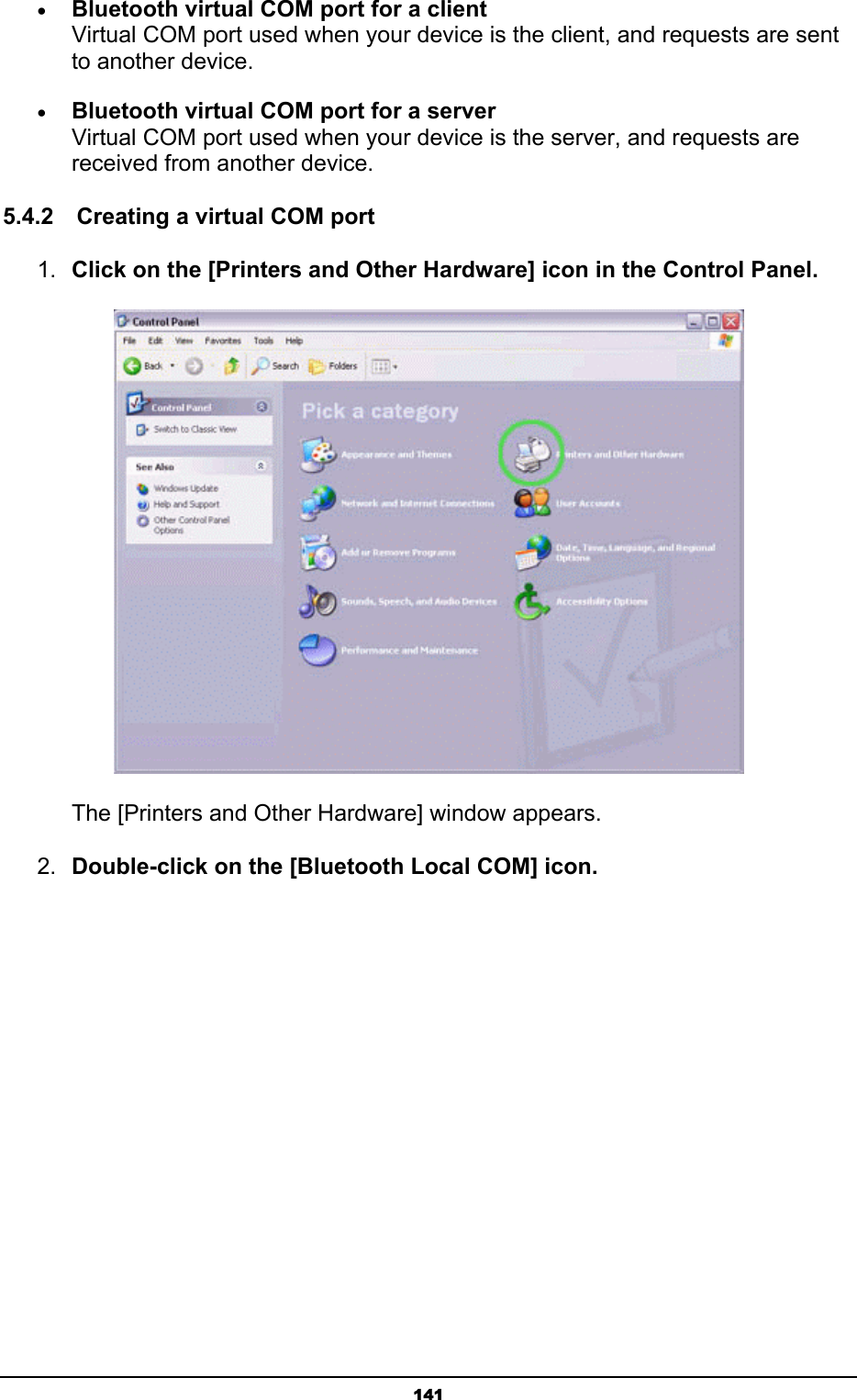   141• Bluetooth virtual COM port for a client Virtual COM port used when your device is the client, and requests are sent to another device. • Bluetooth virtual COM port for a server Virtual COM port used when your device is the server, and requests are received from another device. 5.4.2    Creating a virtual COM port 1.  Click on the [Printers and Other Hardware] icon in the Control Panel.        The [Printers and Other Hardware] window appears. 2.  Double-click on the [Bluetooth Local COM] icon. 