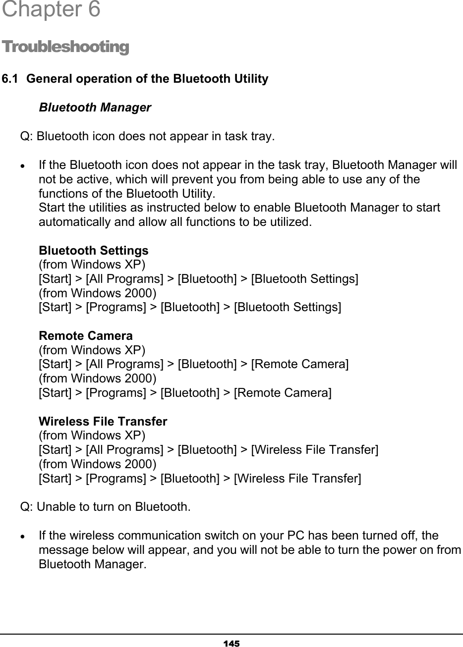   145Chapter 6 Troubleshooting 6.1  General operation of the Bluetooth Utility Bluetooth Manager       Q: Bluetooth icon does not appear in task tray. • If the Bluetooth icon does not appear in the task tray, Bluetooth Manager will not be active, which will prevent you from being able to use any of the functions of the Bluetooth Utility. Start the utilities as instructed below to enable Bluetooth Manager to start automatically and allow all functions to be utilized.  Bluetooth Settings (from Windows XP) [Start] &gt; [All Programs] &gt; [Bluetooth] &gt; [Bluetooth Settings] (from Windows 2000) [Start] &gt; [Programs] &gt; [Bluetooth] &gt; [Bluetooth Settings]  Remote Camera (from Windows XP) [Start] &gt; [All Programs] &gt; [Bluetooth] &gt; [Remote Camera] (from Windows 2000) [Start] &gt; [Programs] &gt; [Bluetooth] &gt; [Remote Camera]  Wireless File Transfer (from Windows XP) [Start] &gt; [All Programs] &gt; [Bluetooth] &gt; [Wireless File Transfer] (from Windows 2000) [Start] &gt; [Programs] &gt; [Bluetooth] &gt; [Wireless File Transfer]       Q: Unable to turn on Bluetooth. • If the wireless communication switch on your PC has been turned off, the message below will appear, and you will not be able to turn the power on from Bluetooth Manager.  6 