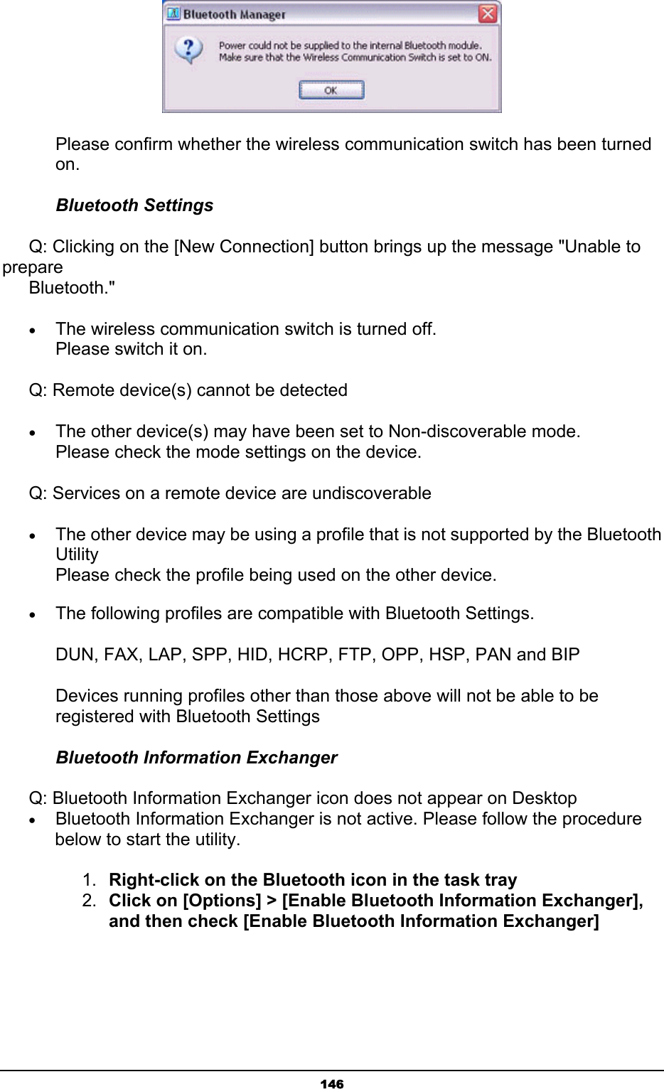   146       Please confirm whether the wireless communication switch has been turned    on. Bluetooth Settings       Q: Clicking on the [New Connection] button brings up the message &quot;Unable to prepare           Bluetooth.&quot; • The wireless communication switch is turned off.   Please switch it on.       Q: Remote device(s) cannot be detected • The other device(s) may have been set to Non-discoverable mode. Please check the mode settings on the device.       Q: Services on a remote device are undiscoverable • The other device may be using a profile that is not supported by the Bluetooth Utility Please check the profile being used on the other device. • The following profiles are compatible with Bluetooth Settings. DUN, FAX, LAP, SPP, HID, HCRP, FTP, OPP, HSP, PAN and BIP Devices running profiles other than those above will not be able to be registered with Bluetooth Settings Bluetooth Information Exchanger    Q: Bluetooth Information Exchanger icon does not appear on Desktop • Bluetooth Information Exchanger is not active. Please follow the procedure below to start the utility.    1.  Right-click on the Bluetooth icon in the task tray 2.  Click on [Options] &gt; [Enable Bluetooth Information Exchanger], and then check [Enable Bluetooth Information Exchanger] 