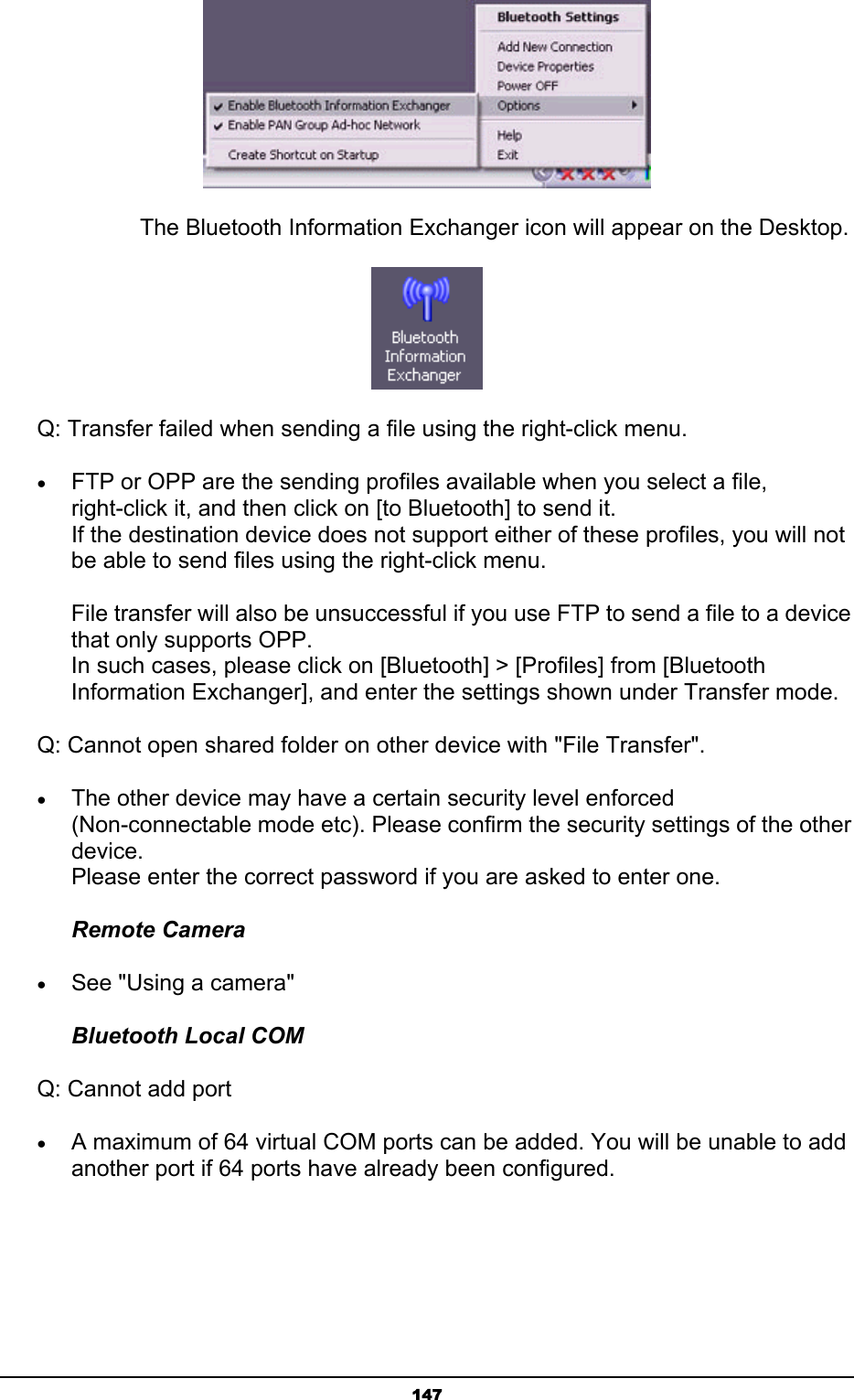   147   The Bluetooth Information Exchanger icon will appear on the Desktop.        Q: Transfer failed when sending a file using the right-click menu. • FTP or OPP are the sending profiles available when you select a file, right-click it, and then click on [to Bluetooth] to send it. If the destination device does not support either of these profiles, you will not be able to send files using the right-click menu.  File transfer will also be unsuccessful if you use FTP to send a file to a device that only supports OPP. In such cases, please click on [Bluetooth] &gt; [Profiles] from [Bluetooth Information Exchanger], and enter the settings shown under Transfer mode.         Q: Cannot open shared folder on other device with &quot;File Transfer&quot;. • The other device may have a certain security level enforced (Non-connectable mode etc). Please confirm the security settings of the other device. Please enter the correct password if you are asked to enter one.   Remote Camera • See &quot;Using a camera&quot; Bluetooth Local COM    Q: Cannot add port • A maximum of 64 virtual COM ports can be added. You will be unable to add another port if 64 ports have already been configured.   