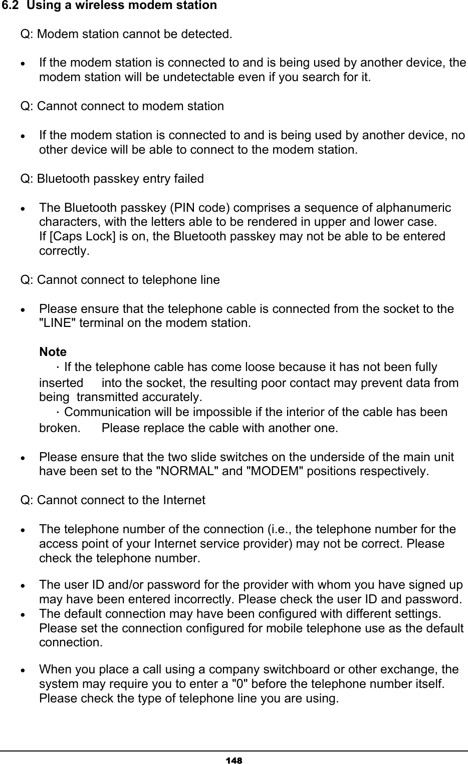   1486.2  Using a wireless modem station Q: Modem station cannot be detected. • If the modem station is connected to and is being used by another device, the modem station will be undetectable even if you search for it.   Q: Cannot connect to modem station • If the modem station is connected to and is being used by another device, no other device will be able to connect to the modem station. Q: Bluetooth passkey entry failed • The Bluetooth passkey (PIN code) comprises a sequence of alphanumeric characters, with the letters able to be rendered in upper and lower case. If [Caps Lock] is on, the Bluetooth passkey may not be able to be entered correctly.  Q: Cannot connect to telephone line • Please ensure that the telephone cable is connected from the socket to the &quot;LINE&quot; terminal on the modem station.   Note  ．If the telephone cable has come loose because it has not been fully inserted    into the socket, the resulting poor contact may prevent data from being  transmitted accurately.  ．Communication will be impossible if the interior of the cable has been broken.    Please replace the cable with another one.   • Please ensure that the two slide switches on the underside of the main unit have been set to the &quot;NORMAL&quot; and &quot;MODEM&quot; positions respectively.   Q: Cannot connect to the Internet • The telephone number of the connection (i.e., the telephone number for the access point of your Internet service provider) may not be correct. Please check the telephone number. • The user ID and/or password for the provider with whom you have signed up may have been entered incorrectly. Please check the user ID and password. • The default connection may have been configured with different settings. Please set the connection configured for mobile telephone use as the default connection. • When you place a call using a company switchboard or other exchange, the system may require you to enter a &quot;0&quot; before the telephone number itself. Please check the type of telephone line you are using. 