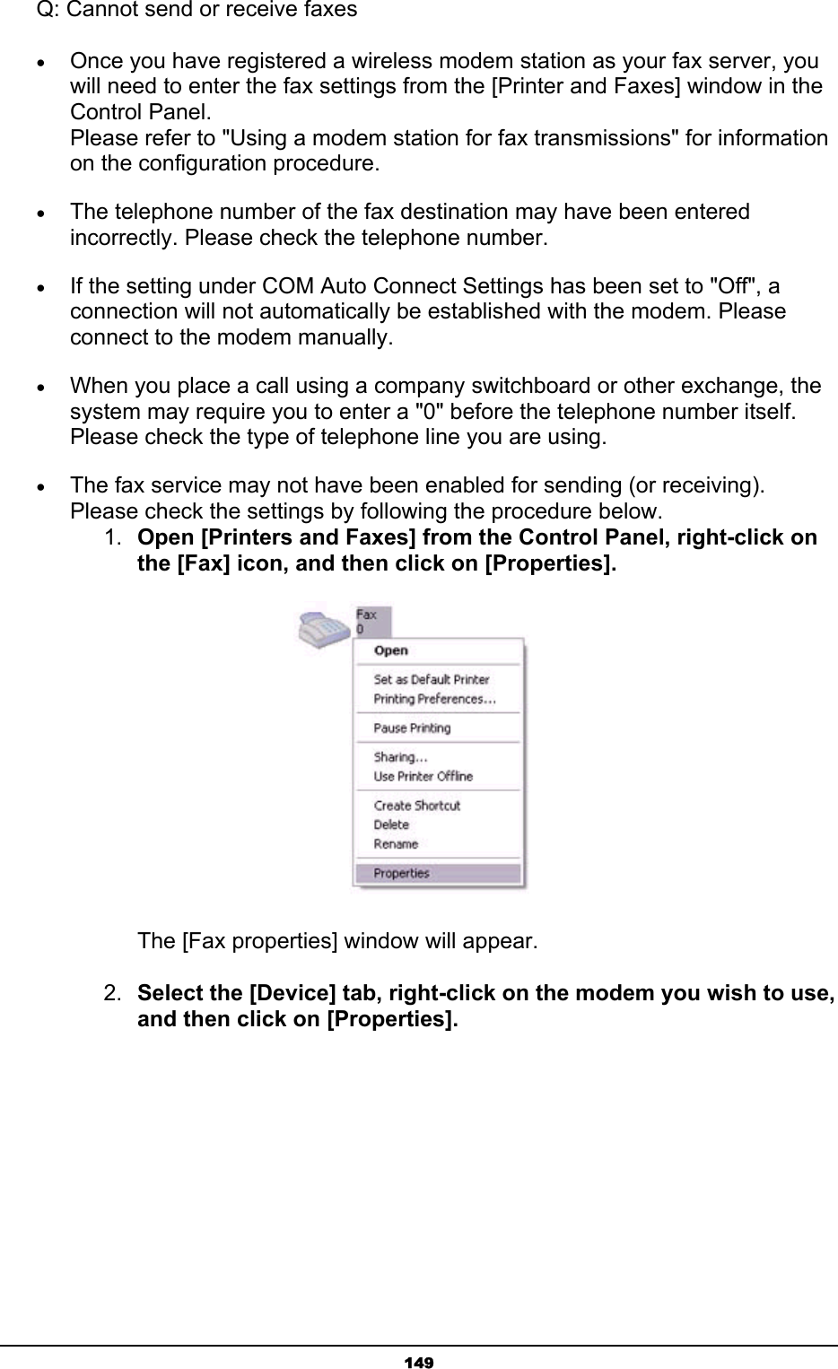   149Q: Cannot send or receive faxes • Once you have registered a wireless modem station as your fax server, you will need to enter the fax settings from the [Printer and Faxes] window in the Control Panel. Please refer to &quot;Using a modem station for fax transmissions&quot; for information on the configuration procedure. • The telephone number of the fax destination may have been entered incorrectly. Please check the telephone number. • If the setting under COM Auto Connect Settings has been set to &quot;Off&quot;, a connection will not automatically be established with the modem. Please connect to the modem manually. • When you place a call using a company switchboard or other exchange, the system may require you to enter a &quot;0&quot; before the telephone number itself. Please check the type of telephone line you are using. • The fax service may not have been enabled for sending (or receiving). Please check the settings by following the procedure below. 1.  Open [Printers and Faxes] from the Control Panel, right-click on the [Fax] icon, and then click on [Properties].    The [Fax properties] window will appear. 2.  Select the [Device] tab, right-click on the modem you wish to use, and then click on [Properties]. 