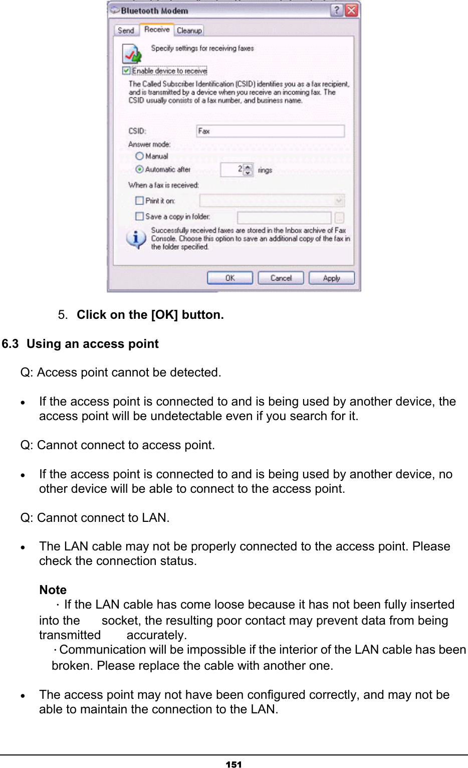   151 5.  Click on the [OK] button. 6.3  Using an access point Q: Access point cannot be detected. • If the access point is connected to and is being used by another device, the access point will be undetectable even if you search for it. Q: Cannot connect to access point. • If the access point is connected to and is being used by another device, no other device will be able to connect to the access point. Q: Cannot connect to LAN. • The LAN cable may not be properly connected to the access point. Please check the connection status.   Note  ．If the LAN cable has come loose because it has not been fully inserted into the    socket, the resulting poor contact may prevent data from being transmitted   accurately.  ．Communication will be impossible if the interior of the LAN cable has been   broken. Please replace the cable with another one. • The access point may not have been configured correctly, and may not be able to maintain the connection to the LAN. 