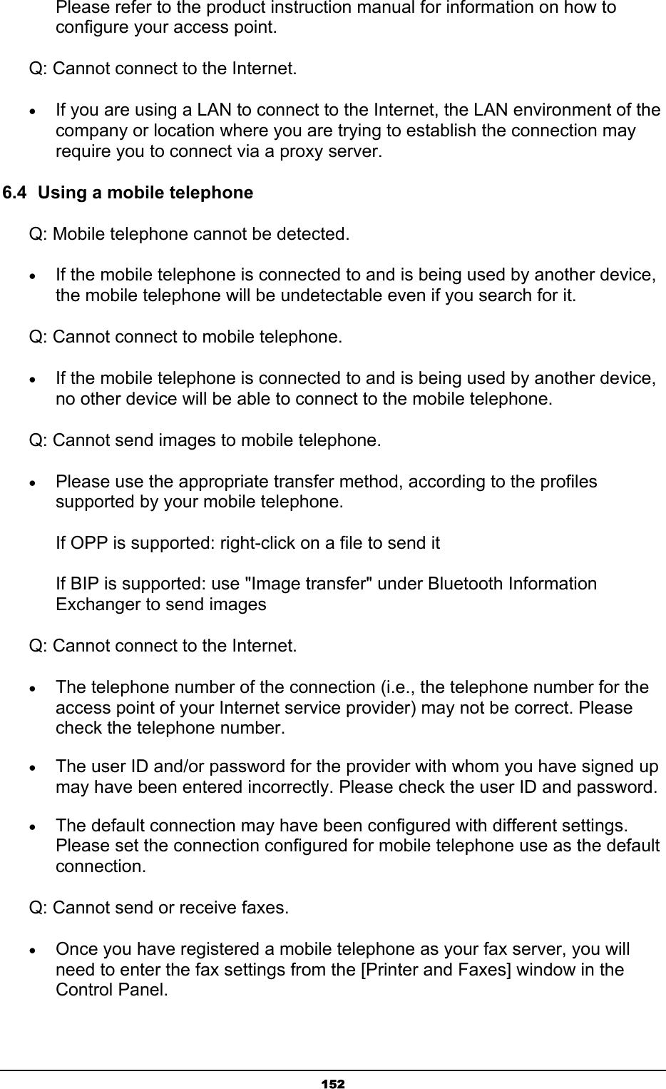   152Please refer to the product instruction manual for information on how to configure your access point.   Q: Cannot connect to the Internet. • If you are using a LAN to connect to the Internet, the LAN environment of the company or location where you are trying to establish the connection may require you to connect via a proxy server. 6.4  Using a mobile telephone Q: Mobile telephone cannot be detected. • If the mobile telephone is connected to and is being used by another device, the mobile telephone will be undetectable even if you search for it.   Q: Cannot connect to mobile telephone. • If the mobile telephone is connected to and is being used by another device, no other device will be able to connect to the mobile telephone. Q: Cannot send images to mobile telephone. • Please use the appropriate transfer method, according to the profiles supported by your mobile telephone.  If OPP is supported: right-click on a file to send it  If BIP is supported: use &quot;Image transfer&quot; under Bluetooth Information Exchanger to send images Q: Cannot connect to the Internet. • The telephone number of the connection (i.e., the telephone number for the access point of your Internet service provider) may not be correct. Please check the telephone number. • The user ID and/or password for the provider with whom you have signed up may have been entered incorrectly. Please check the user ID and password. • The default connection may have been configured with different settings. Please set the connection configured for mobile telephone use as the default connection. Q: Cannot send or receive faxes. • Once you have registered a mobile telephone as your fax server, you will need to enter the fax settings from the [Printer and Faxes] window in the Control Panel. 