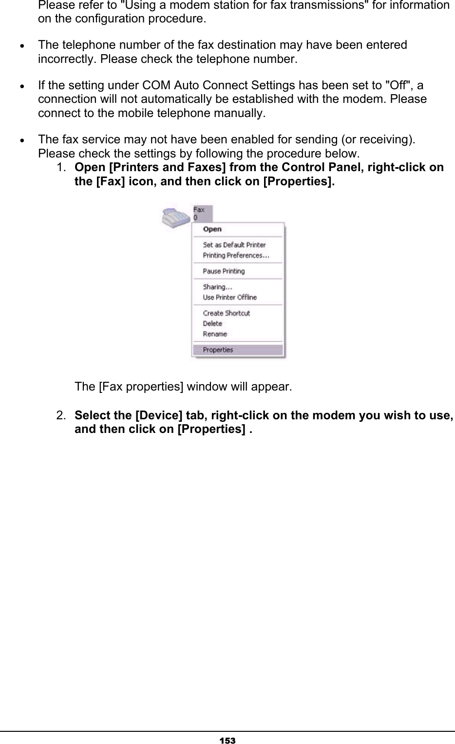   153Please refer to &quot;Using a modem station for fax transmissions&quot; for information on the configuration procedure. • The telephone number of the fax destination may have been entered incorrectly. Please check the telephone number. • If the setting under COM Auto Connect Settings has been set to &quot;Off&quot;, a connection will not automatically be established with the modem. Please connect to the mobile telephone manually. • The fax service may not have been enabled for sending (or receiving). Please check the settings by following the procedure below. 1.  Open [Printers and Faxes] from the Control Panel, right-click on the [Fax] icon, and then click on [Properties].    The [Fax properties] window will appear. 2.  Select the [Device] tab, right-click on the modem you wish to use, and then click on [Properties] . 