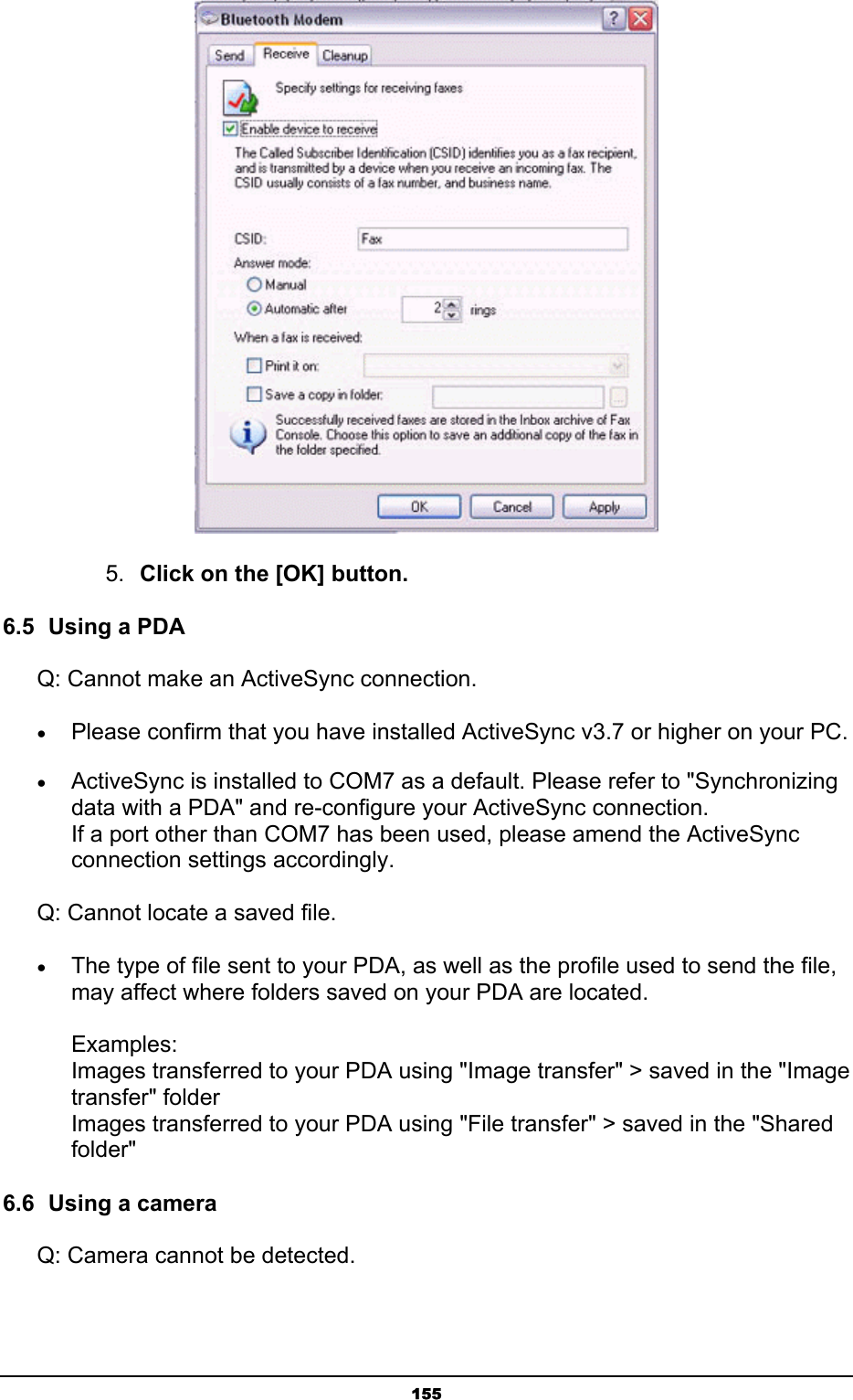   155 5.  Click on the [OK] button. 6.5  Using a PDA Q: Cannot make an ActiveSync connection. • Please confirm that you have installed ActiveSync v3.7 or higher on your PC. • ActiveSync is installed to COM7 as a default. Please refer to &quot;Synchronizing data with a PDA&quot; and re-configure your ActiveSync connection. If a port other than COM7 has been used, please amend the ActiveSync connection settings accordingly. Q: Cannot locate a saved file. • The type of file sent to your PDA, as well as the profile used to send the file, may affect where folders saved on your PDA are located.  Examples: Images transferred to your PDA using &quot;Image transfer&quot; &gt; saved in the &quot;Image transfer&quot; folder Images transferred to your PDA using &quot;File transfer&quot; &gt; saved in the &quot;Shared folder&quot;  6.6  Using a camera Q: Camera cannot be detected. 